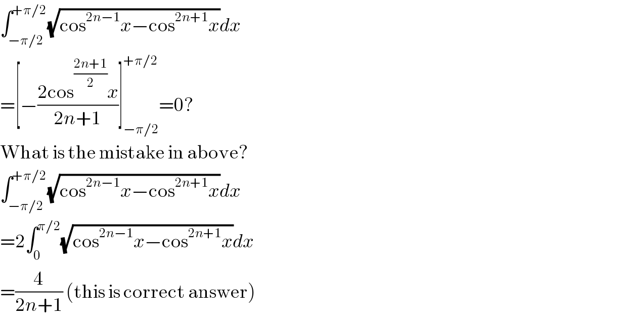 ∫_(−π/2) ^(+π/2) (√(cos^(2n−1) x−cos^(2n+1) x))dx  =[−((2cos^((2n+1)/2) x)/(2n+1))]_(−π/2) ^(+π/2) =0?  What is the mistake in above?  ∫_(−π/2) ^(+π/2) (√(cos^(2n−1) x−cos^(2n+1) x))dx  =2∫_0 ^(π/2) (√(cos^(2n−1) x−cos^(2n+1) x))dx  =(4/(2n+1)) (this is correct answer)  