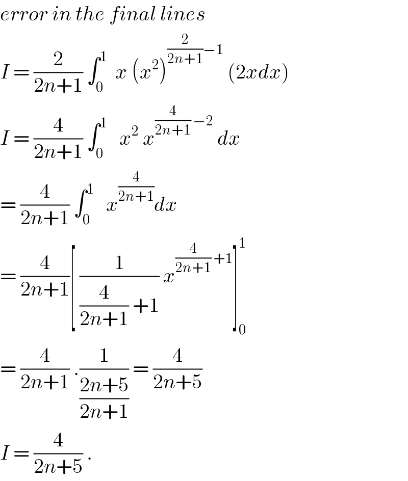 error in the final lines  I = (2/(2n+1)) ∫_0 ^1   x (x^2 )^((2/(2n+1))−1)  (2xdx)  I = (4/(2n+1)) ∫_0 ^1    x^2  x^((4/(2n+1)) −2)  dx  = (4/(2n+1)) ∫_0 ^1    x^(4/(2n+1)) dx  = (4/(2n+1))[ (1/((4/(2n+1)) +1)) x^((4/(2n+1)) +1) ]_0 ^1   = (4/(2n+1)) .(1/((2n+5)/(2n+1))) = (4/(2n+5))  I = (4/(2n+5)) .  