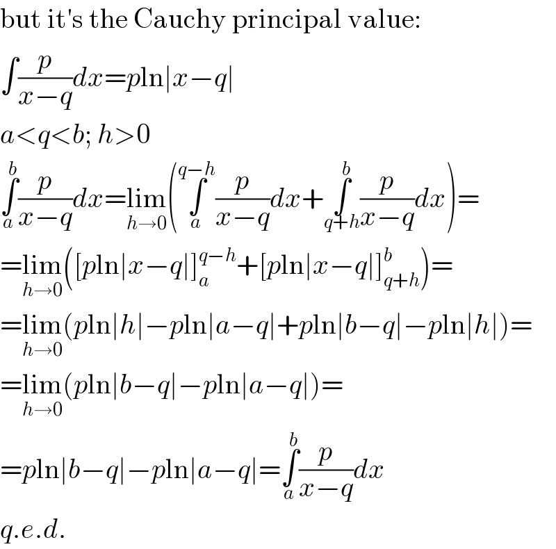 but it′s the Cauchy principal value:  ∫(p/(x−q))dx=pln∣x−q∣  a<q<b; h>0  ∫_a ^b (p/(x−q))dx=lim_(h→0) (∫_a ^(q−h) (p/(x−q))dx+∫_(q+h) ^b (p/(x−q))dx)=  =lim_(h→0) ([pln∣x−q∣]_a ^(q−h) +[pln∣x−q∣]_(q+h) ^b )=  =lim_(h→0) (pln∣h∣−pln∣a−q∣+pln∣b−q∣−pln∣h∣)=  =lim_(h→0) (pln∣b−q∣−pln∣a−q∣)=  =pln∣b−q∣−pln∣a−q∣=∫_a ^b (p/(x−q))dx  q.e.d.  