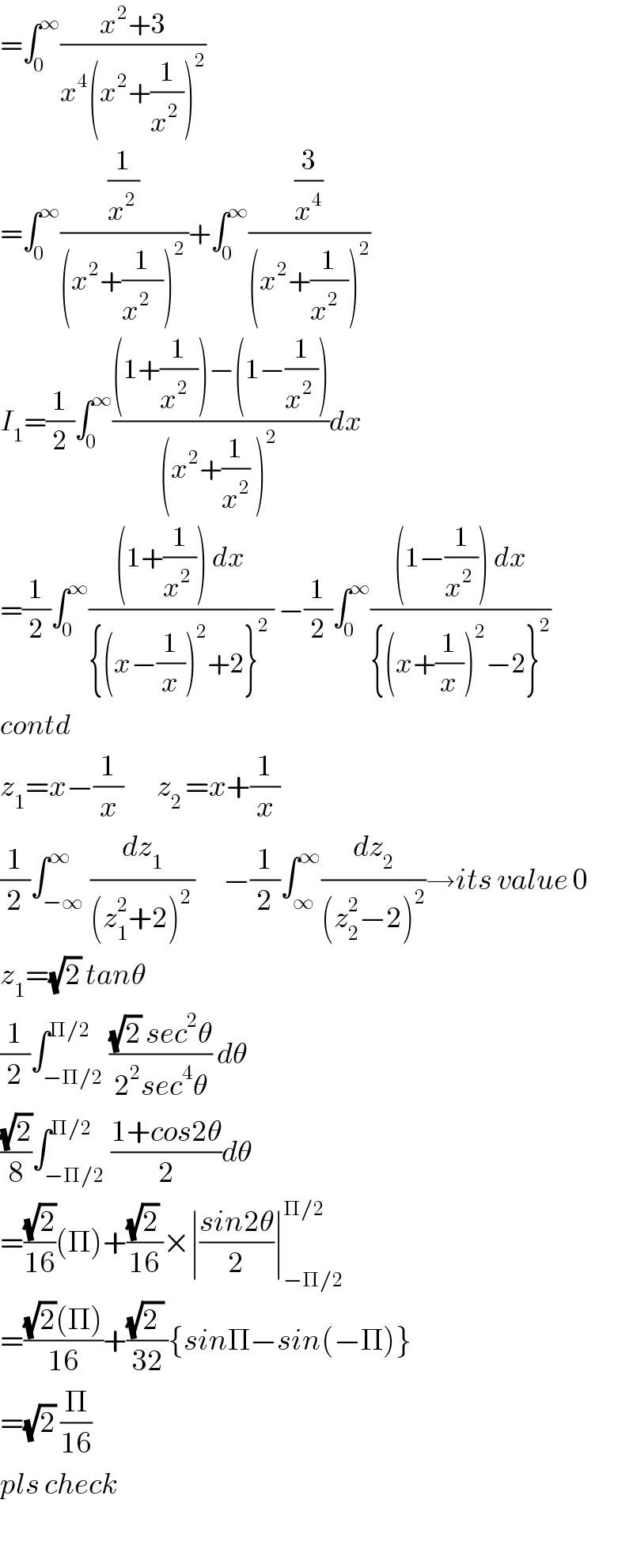 =∫_0 ^∞ ((x^2 +3)/(x^4 (x^2 +(1/(x^2  )))^2 ))  =∫_0 ^∞ ((1/x^(2 ) )/((x^2 +(1/(x^(2 )   )))^(2 ) ))+∫_0 ^∞ ((3/x^4 )/((x^2 +(1/(x^2   )))^2 ))  I_1 =(1/2)∫_0 ^∞ (((1+(1/(x^2   )))−(1−(1/(x^2  ))))/((x^2 +(1/x^2 ) )^(2 ) ))dx  =(1/2)∫_0 ^∞ (((1+(1/(x^2  ))) dx)/({(x−(1/x))^2 +2}^2  )) −(1/2)∫_0 ^∞ (((1−(1/(x^2  ))) dx)/({(x+(1/x))^2 −2}^2 ))  contd  z_1 =x−(1/x)       z_(2 ) =x+(1/x)    (1/2)∫_(−∞) ^∞ (dz_1 /((z_1 ^2 +2)^(2 ) ))      −(1/2)∫_∞ ^∞ (dz_2 /((z_2 ^2 −2)^2 ))→its value 0  z_1 =(√2) tanθ  (1/2)∫_(−Π/2) ^(Π/2) (((√2) sec^2 θ)/(2^2 sec^4 θ)) dθ  ((√2)/8)∫_(−Π/2) ^(Π/2) ((1+cos2θ)/2)dθ  =((√2)/(16))(Π)+(((√2) )/(16))×∣((sin2θ)/2)∣_(−Π/2) ^(Π/2)   =(((√2)(Π))/(16))+(((√(2 )) )/(32)){sinΠ−sin(−Π)}  =(√2) (Π/(16))  pls check    