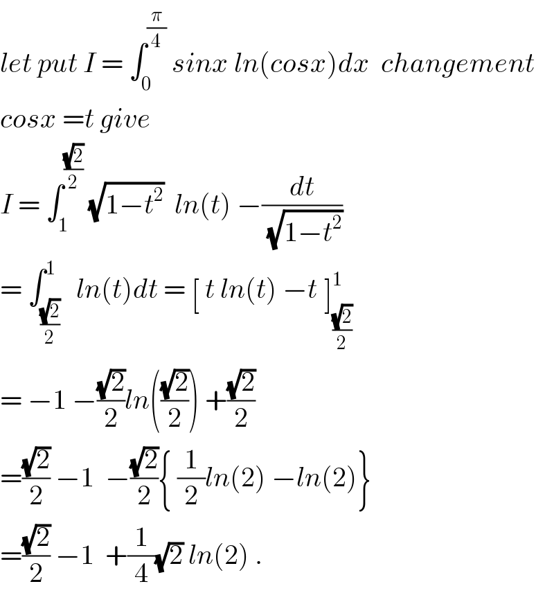 let put I = ∫_0 ^(π/4)  sinx ln(cosx)dx  changement  cosx =t give  I = ∫_1 ^((√2)/2)  (√(1−t^2 ))  ln(t) −(dt/(√(1−t^2 )))  = ∫_((√2)/2) ^1   ln(t)dt = [ t ln(t) −t_ ]_((√2)/2) ^1    = −1 −((√2)/2)ln(((√2)/2)) +((√2)/2)  =((√2)/2) −1  −((√2)/2){ (1/2)ln(2) −ln(2)}  =((√2)/2) −1  +(1/4)(√2) ln(2) .  