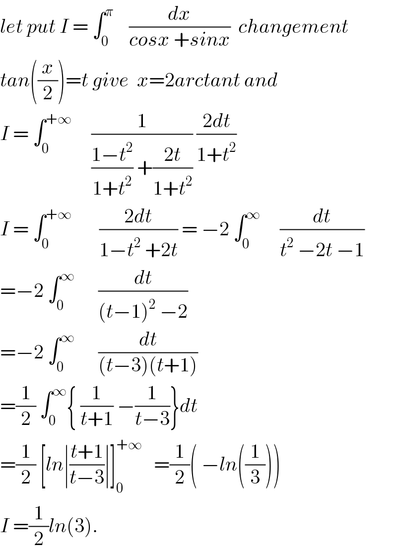 let put I = ∫_0 ^π     (dx/(cosx +sinx))  changement  tan((x/2))=t give  x=2arctant and  I = ∫_0 ^(+∞)      (1/(((1−t^2 )/(1+t^2 )) +((2t)/(1+t^2 )))) ((2dt)/(1+t^2 ))  I = ∫_0 ^(+∞)        ((2dt)/(1−t^2  +2t)) = −2 ∫_0 ^∞      (dt/(t^2  −2t −1))  =−2 ∫_0 ^∞       (dt/((t−1)^2  −2))  =−2 ∫_0 ^∞       (dt/((t−3)(t+1)))  =(1/2) ∫_0 ^∞ { (1/(t+1)) −(1/(t−3))}dt  =(1/2) [ln∣((t+1)/(t−3))∣]_0 ^(+∞)    =(1/2)( −ln((1/3)))  I =(1/2)ln(3).  