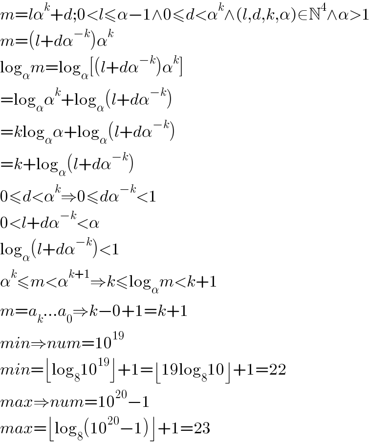 m=lα^k +d;0<l≤α−1∧0≤d<α^k ∧(l,d,k,α)∈N^4 ∧α>1  m=(l+dα^(−k) )α^k   log_α m=log_α [(l+dα^(−k) )α^k ]  =log_α α^k +log_α (l+dα^(−k) )  =klog_α α+log_α (l+dα^(−k) )  =k+log_α (l+dα^(−k) )  0≤d<α^k ⇒0≤dα^(−k) <1  0<l+dα^(−k) <α  log_α (l+dα^(−k) )<1  α^k ≤m<α^(k+1) ⇒k≤log_α m<k+1  m=a_k ...a_0 ⇒k−0+1=k+1  min⇒num=10^(19)   min=⌊log_8 10^(19) ⌋+1=⌊19log_8 10⌋+1=22  max⇒num=10^(20) −1  max=⌊log_8 (10^(20) −1)⌋+1=23  