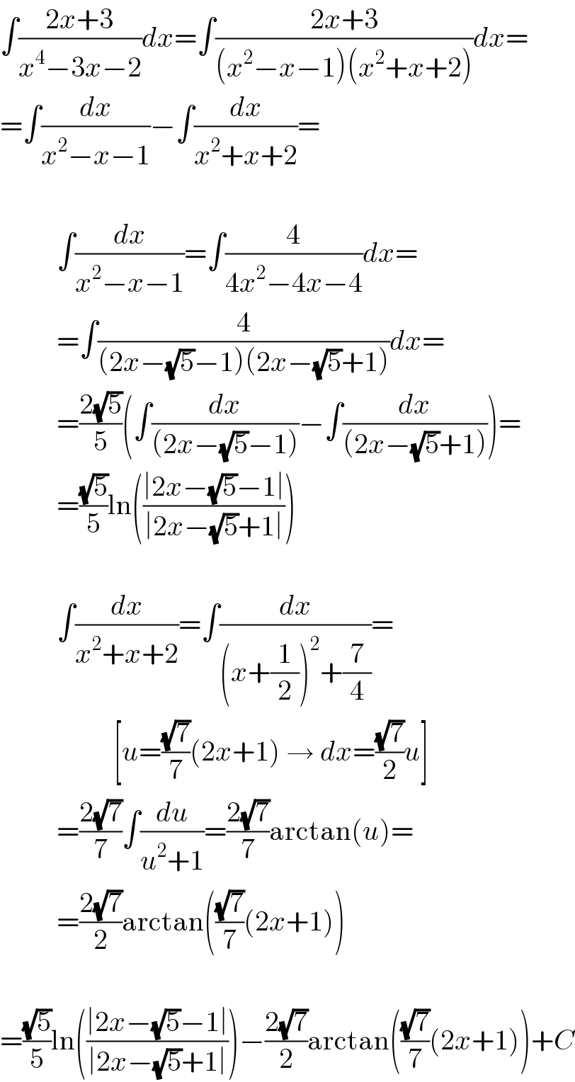 ∫((2x+3)/(x^4 −3x−2))dx=∫((2x+3)/((x^2 −x−1)(x^2 +x+2)))dx=  =∫(dx/(x^2 −x−1))−∫(dx/(x^2 +x+2))=              ∫(dx/(x^2 −x−1))=∫(4/(4x^2 −4x−4))dx=            =∫(4/((2x−(√5)−1)(2x−(√5)+1)))dx=            =((2(√5))/5)(∫(dx/((2x−(√5)−1)))−∫(dx/((2x−(√5)+1))))=            =((√5)/5)ln(((∣2x−(√5)−1∣)/(∣2x−(√5)+1∣)))              ∫(dx/(x^2 +x+2))=∫(dx/((x+(1/2))^2 +(7/4)))=                      [u=((√7)/7)(2x+1) → dx=((√7)/2)u]            =((2(√7))/7)∫(du/(u^2 +1))=((2(√7))/7)arctan(u)=            =((2(√7))/2)arctan(((√7)/7)(2x+1))    =((√5)/5)ln(((∣2x−(√5)−1∣)/(∣2x−(√5)+1∣)))−((2(√7))/2)arctan(((√7)/7)(2x+1))+C  