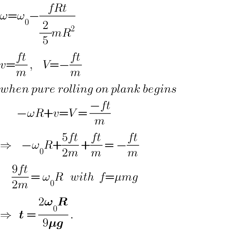 ω=ω_0 −((fRt)/((2/5)mR^2 ))  v=((ft)/m) ,    V=−((ft)/m)  when pure rolling on plank begins         −ωR+v=V = ((−ft)/m)  ⇒    −ω_0 R+((5ft)/(2m)) +((ft)/m) = −((ft)/m)       ((9ft)/(2m)) = ω_0 R   with  f=μmg  ⇒   t = ((2𝛚_0 R)/(9𝛍g)) .  