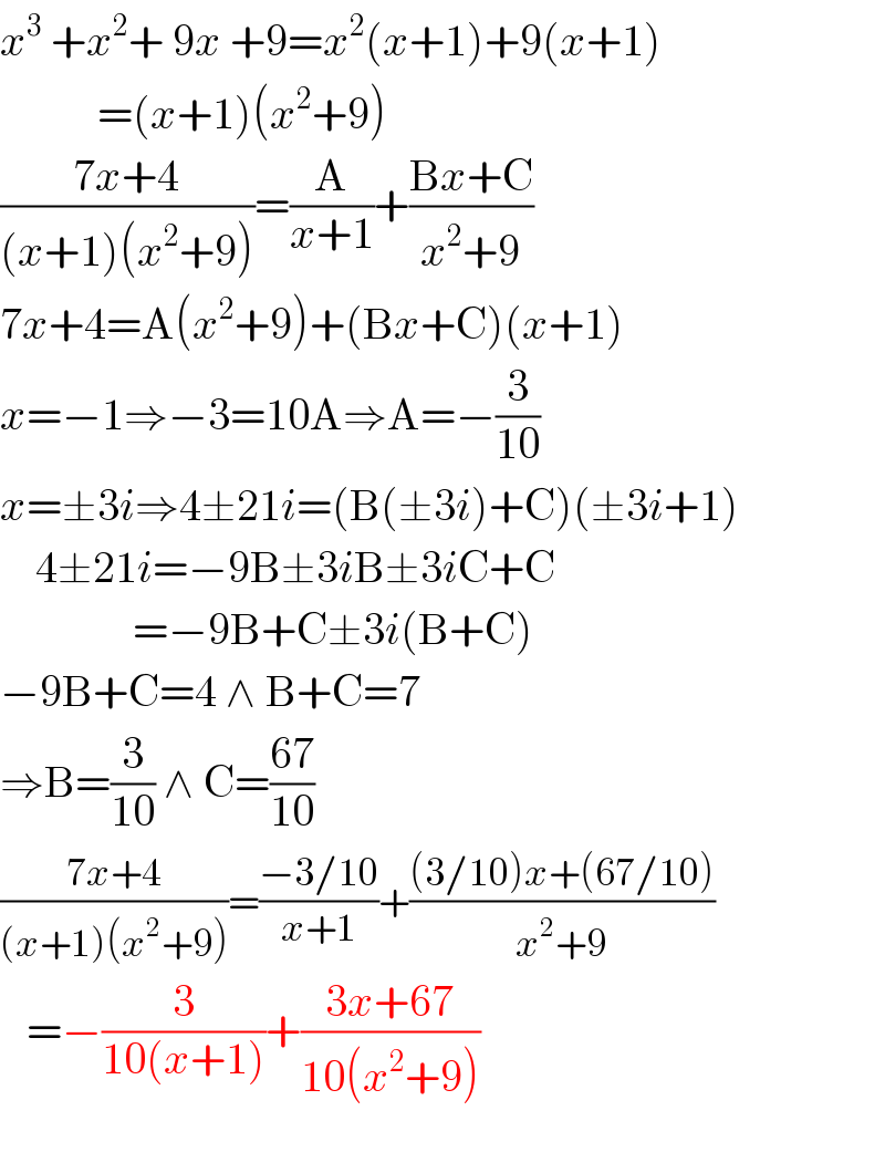 x^3  +x^2 + 9x +9=x^2 (x+1)+9(x+1)             =(x+1)(x^2 +9)  ((7x+4)/((x+1)(x^2 +9)))=(A/(x+1))+((Bx+C)/(x^2 +9))  7x+4=A(x^2 +9)+(Bx+C)(x+1)  x=−1⇒−3=10A⇒A=−(3/(10))  x=±3i⇒4±21i=(B(±3i)+C)(±3i+1)      4±21i=−9B±3iB±3iC+C                 =−9B+C±3i(B+C)  −9B+C=4 ∧ B+C=7  ⇒B=(3/(10)) ∧ C=((67)/(10))  ((7x+4)/((x+1)(x^2 +9)))=((−3/10)/(x+1))+(((3/10)x+(67/10))/(x^2 +9))     =−(3/(10(x+1)))+((3x+67)/(10(x^2 +9)))    