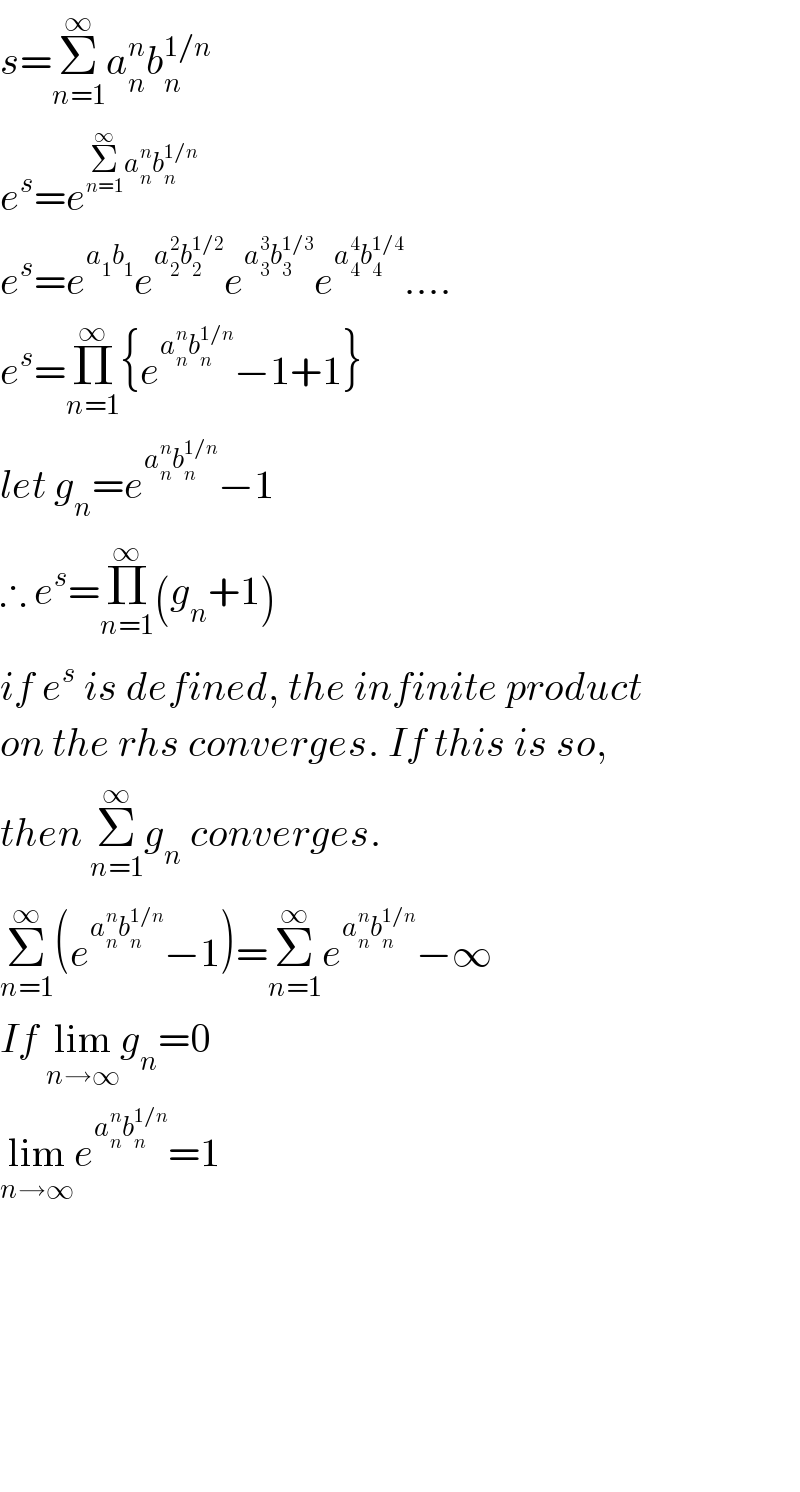 s=Σ_(n=1) ^∞ a_n ^n b_n ^(1/n)   e^s =e^(Σ_(n=1) ^∞ a_n ^n b_n ^(1/n) )   e^s =e^(a_1 b_1 ) e^(a_2 ^2 b_2 ^(1/2) ) e^(a_3 ^3 b_3 ^(1/3) ) e^(a_4 ^4 b_4 ^(1/4) ) ....  e^s =Π_(n=1) ^∞ {e^(a_n ^n b_n ^(1/n) ) −1+1}  let g_n =e^(a_n ^n b_n ^(1/n) ) −1  ∴ e^s =Π_(n=1) ^∞ (g_n +1)  if e^s  is defined, the infinite product  on the rhs converges. If this is so,  then Σ_(n=1) ^∞ g_n  converges.   Σ_(n=1) ^∞ (e^(a_n ^n b_n ^(1/n) ) −1)=Σ_(n=1) ^∞ e^(a_n ^n b_n ^(1/n) ) −∞   If lim_(n→∞) g_n =0  lim_(n→∞) e^(a_n ^n b_n ^(1/n) ) =1            