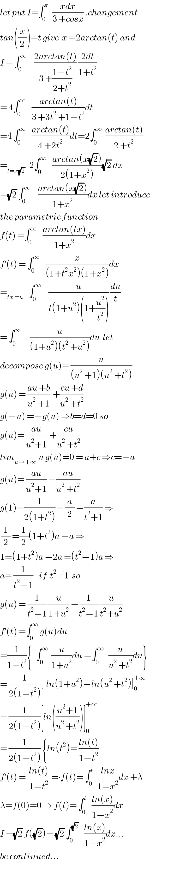 let put I=∫_0 ^π    ((xdx)/(3 +cosx)) .changement  tan((x/2))=t give  x =2arctan(t) and  I = ∫_0 ^∞      ((2arctan(t))/(3 +((1−t^2 )/(2+t^2 )))) ((2dt)/(1+t^2 ))  = 4∫_0 ^∞     ((arctan(t))/(3 +3t^2  +1−t^2 ))dt  =4 ∫_0 ^∞     ((arctan(t))/(4 +2t^2 ))dt=2∫_0 ^∞   ((arctan(t))/(2 +t^2 ))  =_(t=x(√2))    2∫_0 ^∞     ((arctan(x(√2)))/(2(1+x^2 )))(√2) dx  =(√2) ∫_0 ^∞      ((arctan(x(√2)))/(1+x^2 ))dx let introduce  the parametric function  f(t) =∫_0 ^∞     ((arctan(tx))/(1+x^2 ))dx  f^′ (t) = ∫_0 ^∞     (x/((1+t^2 x^2 )(1+x^2 )))dx  =_(tx =u)     ∫_0 ^∞      (u/(t(1+u^2 )(1+(u^2 /t^2 )))) (du/t)  = ∫_0 ^∞       (u/((1+u^2 )(t^2  +u^2 )))du  let  decompose g(u)= (u/((u^2  +1)(u^2  +t^2 )))  g(u) = ((au +b)/(u^2  +1))  +((cu +d)/(u^2  +t^2 ))  g(−u) =−g(u) ⇒b=d=0 so  g(u)= ((au)/(u^2 +1))  +((cu)/(u^2  +t^2 ))  lim_(u→+∞)  u g(u)=0 = a+c ⇒c=−a  g(u)= ((au)/(u^2 +1)) −((au)/(u^2  +t^2 ))  g(1)=(1/(2(1+t^2 ))) = (a/2) −(a/(t^2 +1)) ⇒   (1/2) =(1/2)(1+t^2 )a −a ⇒  1=(1+t^2 )a −2a =(t^2 −1)a ⇒  a= (1/(t^2 −1))    if  t^2 ≠1  so  g(u) = (1/(t^2 −1)) (u/(1+u^2 )) −(1/(t^2 −1)) (u/(t^2 +u^2 ))  f^′ (t) =∫_0 ^∞  g(u)du  =(1/(1−t^2 )){   ∫_0 ^∞   (u/(1+u^2 ))du −∫_0 ^∞    (u/(u^2  +t^2 ))du}  = (1/(2(1−t^2 )))[  ln(1+u^2 )−ln(u^2  +t^2 )]_0 ^(+∞)   = (1/(2(1−t^2 )))[ln(((u^2 +1)/(u^2  +t^2 )))]_0 ^(+∞)   = (1/(2(1−t^2 ))) {ln(t^2 )= ((ln(t))/(1−t^2 ))  f^′ (t) =  ((ln(t))/(1−t^2 ))  ⇒f(t)= ∫_0 ^t   ((lnx)/(1−x^2 ))dx +λ  λ=f(0)=0 ⇒ f(t)= ∫_0 ^t    ((ln(x))/(1−x^2 ))dx  I =(√2) f((√2))= (√2) ∫_0 ^(√2)     ((ln(x))/(1−x^2 ))dx...  be continued...  