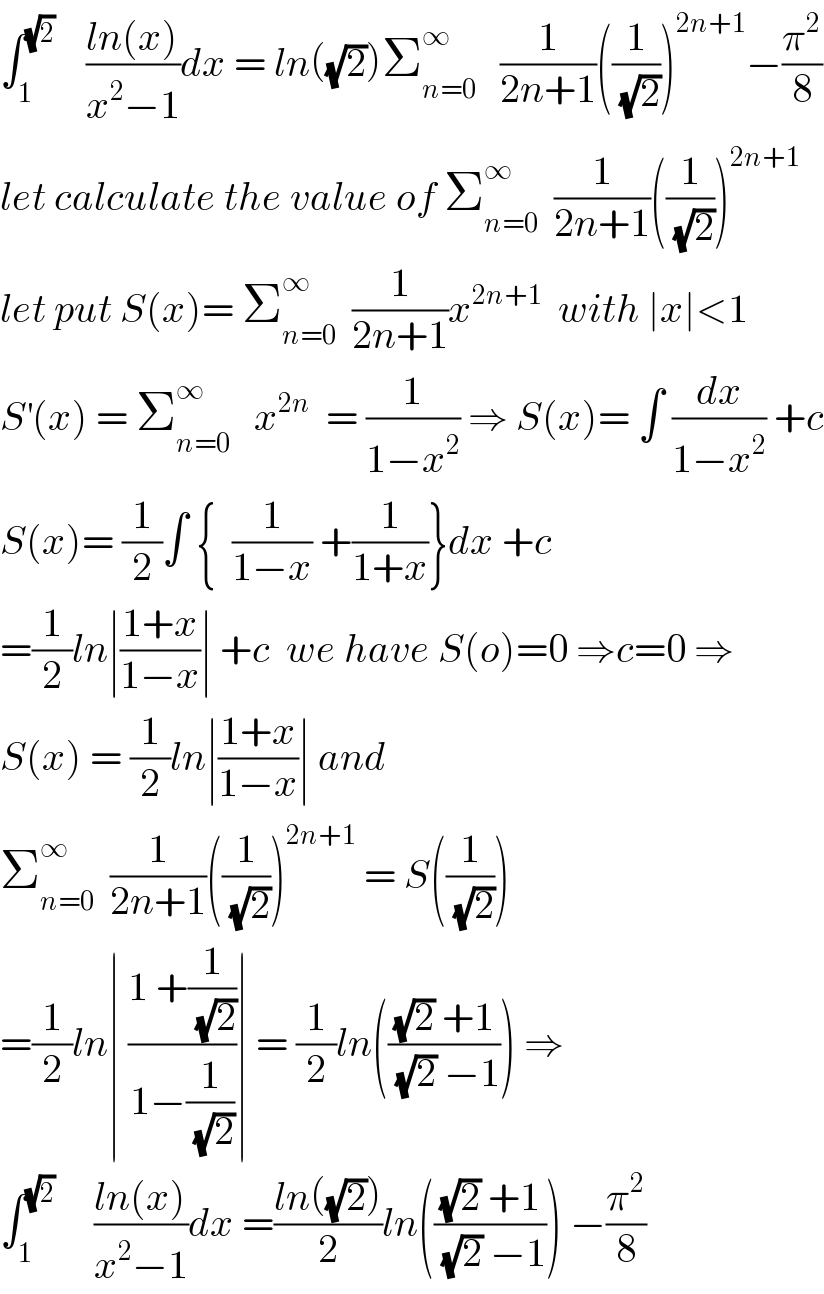 ∫_1 ^(√2)     ((ln(x))/(x^2 −1))dx = ln((√2))Σ_(n=0) ^∞    (1/(2n+1))((1/(√2)))^(2n+1) −(π^2 /8)  let calculate the value of Σ_(n=0) ^∞   (1/(2n+1))((1/(√2)))^(2n+1)   let put S(x)= Σ_(n=0) ^∞   (1/(2n+1))x^(2n+1)   with ∣x∣<1  S^′ (x) = Σ_(n=0) ^∞    x^(2n)   = (1/(1−x^2 )) ⇒ S(x)= ∫ (dx/(1−x^2 )) +c  S(x)= (1/2)∫ {  (1/(1−x)) +(1/(1+x))}dx +c  =(1/2)ln∣((1+x)/(1−x))∣ +c  we have S(o)=0 ⇒c=0 ⇒  S(x) = (1/2)ln∣((1+x)/(1−x))∣ and  Σ_(n=0) ^∞   (1/(2n+1))((1/(√2)))^(2n+1)  = S((1/(√2)))   =(1/2)ln∣ ((1 +(1/(√2)))/(1−(1/(√2))))∣ = (1/2)ln((((√2) +1)/((√2) −1))) ⇒  ∫_1 ^(√2)      ((ln(x))/(x^2 −1))dx =((ln((√2)))/2)ln((((√2) +1)/((√2) −1))) −(π^2 /8)  