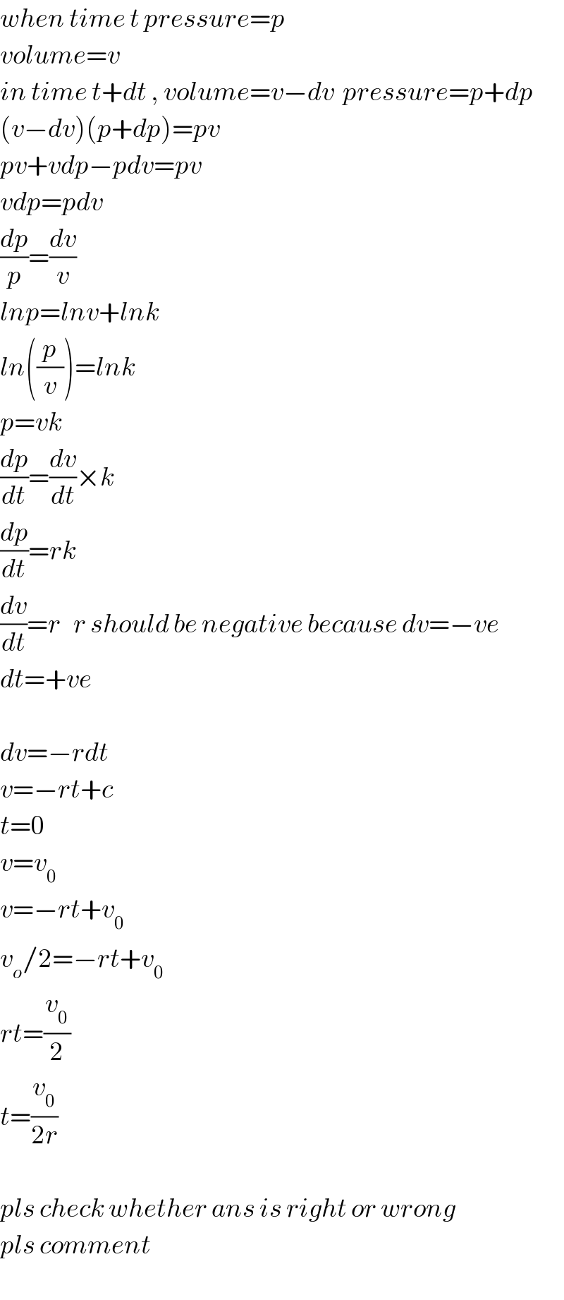 when time t pressure=p  volume=v  in time t+dt , volume=v−dv  pressure=p+dp  (v−dv)(p+dp)=pv  pv+vdp−pdv=pv  vdp=pdv  (dp/p)=(dv/v)  lnp=lnv+lnk  ln((p/v))=lnk  p=vk  (dp/dt)=(dv/dt)×k  (dp/dt)=rk  (dv/dt)=r   r should be negative because dv=−ve  dt=+ve    dv=−rdt  v=−rt+c  t=0  v=v_0   v=−rt+v_0   v_o /2=−rt+v_0   rt=(v_0 /2)  t=(v_0 /(2r))    pls check whether ans is right or wrong  pls comment  