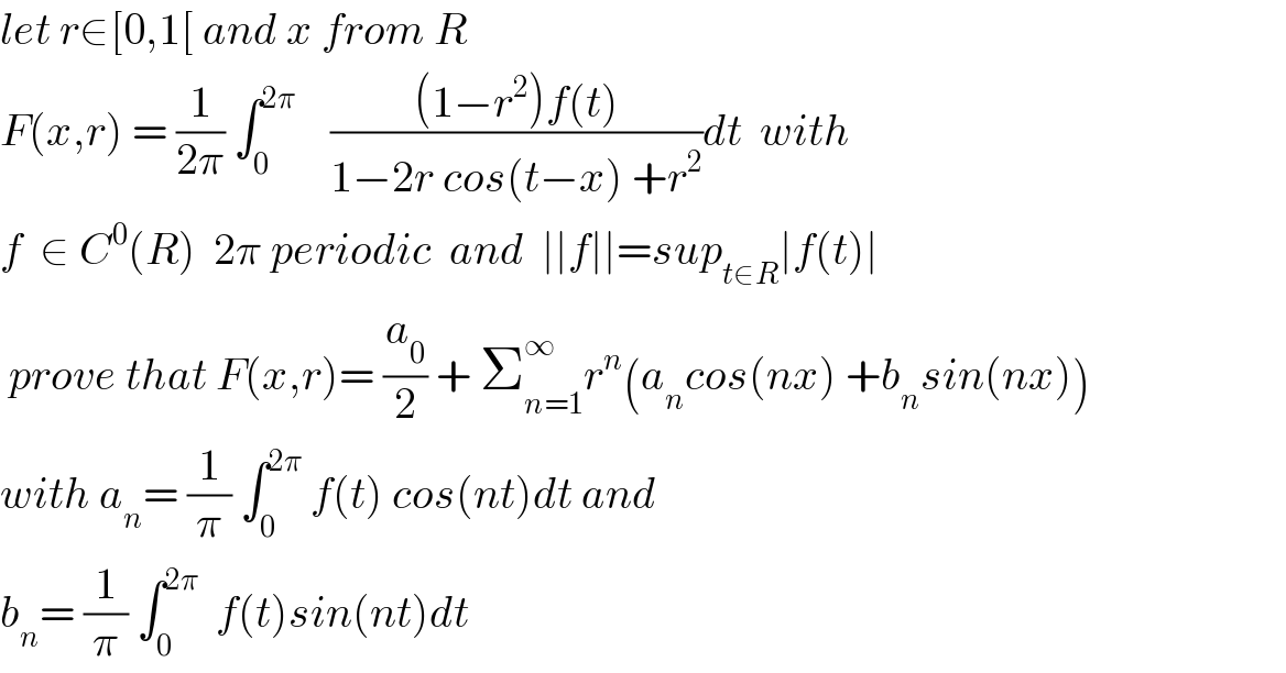 let r∈[0,1[ and x from R  F(x,r) = (1/(2π)) ∫_0 ^(2π)     (((1−r^2 )f(t))/(1−2r cos(t−x) +r^2 ))dt  with  f  ∈ C^0 (R)  2π periodic  and  ∣∣f∣∣=sup_(t∈R) ∣f(t)∣   prove that F(x,r)= (a_0 /2) + Σ_(n=1) ^∞ r^n (a_n cos(nx) +b_n sin(nx))  with a_n = (1/π) ∫_0 ^(2π)  f(t) cos(nt)dt and  b_n = (1/π) ∫_0 ^(2π)   f(t)sin(nt)dt  