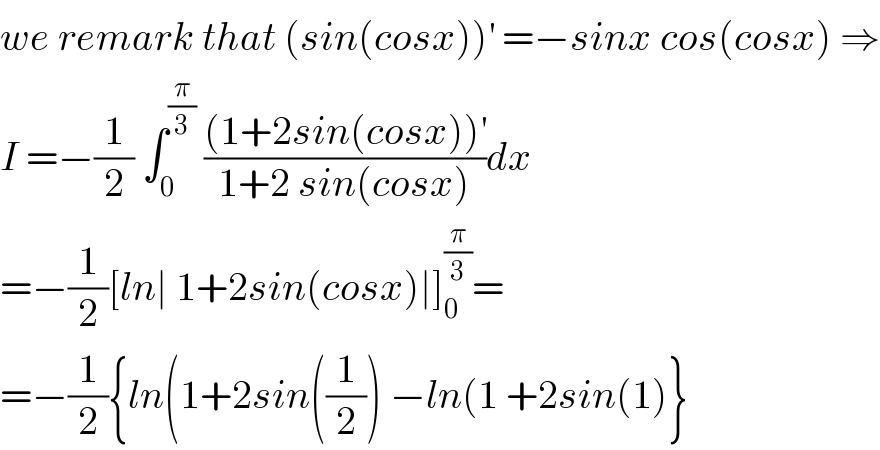 we remark that (sin(cosx))^′  =−sinx cos(cosx) ⇒  I =−(1/2) ∫_0 ^(π/3)  (((1+2sin(cosx))^′ )/(1+2 sin(cosx)))dx  =−(1/2)[ln∣ 1+2sin(cosx)∣]_0 ^(π/3) =  =−(1/2){ln(1+2sin((1/2)) −ln(1 +2sin(1)}  