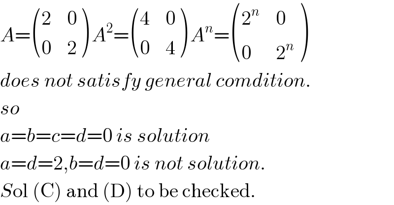 A= ((2,0),(0,2) ) A^2 = ((4,0),(0,4) ) A^n = ((2^n ,0),(0,2^n ) )  does not satisfy general comdition.  so   a=b=c=d=0 is solution  a=d=2,b=d=0 is not solution.  Sol (C) and (D) to be checked.  