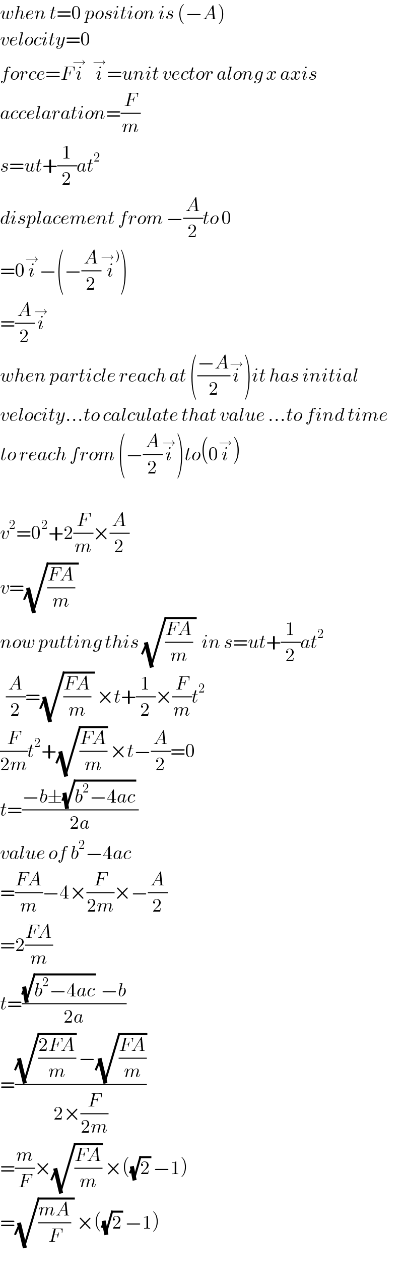 when t=0 position is (−A)  velocity=0  force=Fi^→   i^→ =unit vector along x axis  accelaration=(F/m)  s=ut+(1/2)at^2   displacement from −(A/2)to 0  =0i^→ −(−(A/2)i^(→)) )  =(A/2)i^→   when particle reach at (((−A)/2)i^→ )it has initial  velocity...to calculate that value ...to find time  to reach from (−(A/2)i^→ )to(0i^→ )    v^2 =0^2 +2(F/m)×(A/2)  v=(√(((FA)/m) ))  now putting this (√(((FA)/m) ))  in s=ut+(1/2)at^2     (A/2)=(√(((FA)/m) )) ×t+(1/2)×(F/m)t^2   (F/(2m))t^2 +(√((FA)/m)) ×t−(A/2)=0  t=((−b±(√(b^2 −4ac)) )/(2a))  value of b^2 −4ac  =((FA)/m)−4×(F/(2m))×−(A/2)  =2((FA)/m)  t=(((√(b^2 −4ac))  −b)/(2a))  =(((√((2FA)/m)) −(√((FA)/m)))/(2×(F/(2m))))  =(m/F)×(√((FA)/m)) ×((√2) −1)  =(√(((mA)/F) )) ×((√2) −1)  