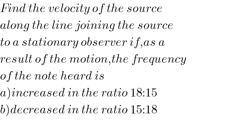 Find the velocity of the source   along the line joining the source  to a stationary observer if,as a  result of the motion,the frequency  of the note heard is  a)increased in the ratio 18:15  b)decreased in the ratio 15:18  