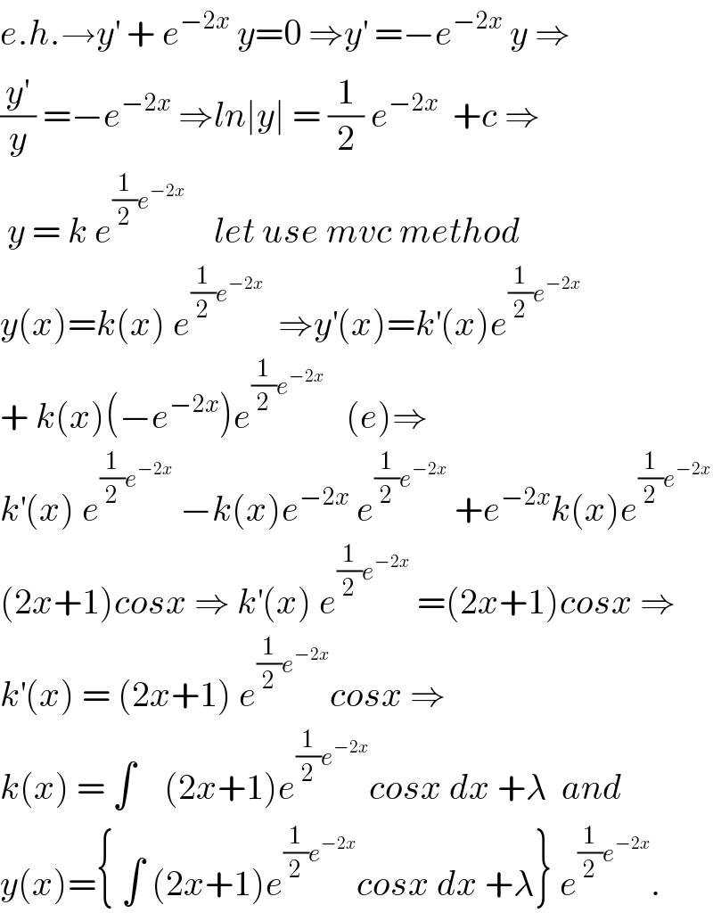 e.h.→y^′  + e^(−2x)  y=0 ⇒y^′  =−e^(−2x)  y ⇒  (y^′ /y) =−e^(−2x)  ⇒ln∣y∣ = (1/2) e^(−2x)   +c ⇒   y = k e^((1/2)e^(−2x) )     let use mvc method   y(x)=k(x) e^((1/2)e^(−2x) )   ⇒y^′ (x)=k^′ (x)e^((1/2)e^(−2x) )    + k(x)(−e^(−2x) )e^((1/2)e^(−2x) )    (e)⇒  k^′ (x) e^((1/2)e^(−2x) )  −k(x)e^(−2x)  e^((1/2)e^(−2x) )  +e^(−2x) k(x)e^((1/2)e^(−2x) )   (2x+1)cosx ⇒ k^′ (x) e^((1/2)e^(−2x) )  =(2x+1)cosx ⇒  k^′ (x) = (2x+1) e^((1/2)e^(−2x) ) cosx ⇒  k(x) = ∫    (2x+1)e^((1/2)e^(−2x) ) cosx dx +λ  and  y(x)={ ∫ (2x+1)e^((1/2)e^(−2x) ) cosx dx +λ} e^((1/2)e^(−2x) ) .  