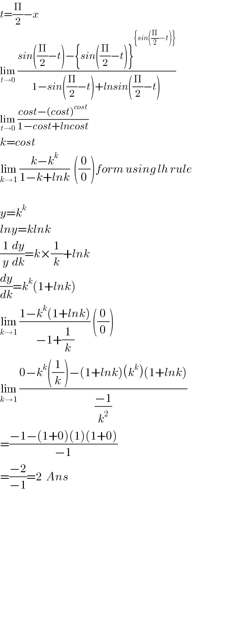 t=(Π/2)−x   lim_(t→0)  ((sin((Π/2)−t)−{sin((Π/2)−t)}^({sin((Π/2)−t)}) )/(1−sin((Π/2)−t)+lnsin((Π/2)−t)))  lim_(t→0)  ((cost−(cost)^(cost) )/(1−cost+lncost))  k=cost  lim_(k→1)  ((k−k^k )/(1−k+lnk))  ((0/0))form using lh rule    y=k^k   lny=klnk  (1/y)(dy/dk)=k×(1/k)+lnk  (dy/dk)=k^k (1+lnk)  lim_(k→1)  ((1−k^k (1+lnk))/(−1+(1/k))) ((0/0))  lim_(k→1)  ((0−k^k ((1/k))−(1+lnk)(k^k )(1+lnk))/((−1)/k^2 ))  =((−1−(1+0)(1)(1+0))/(−1))  =((−2)/(−1))=2  Ans                    