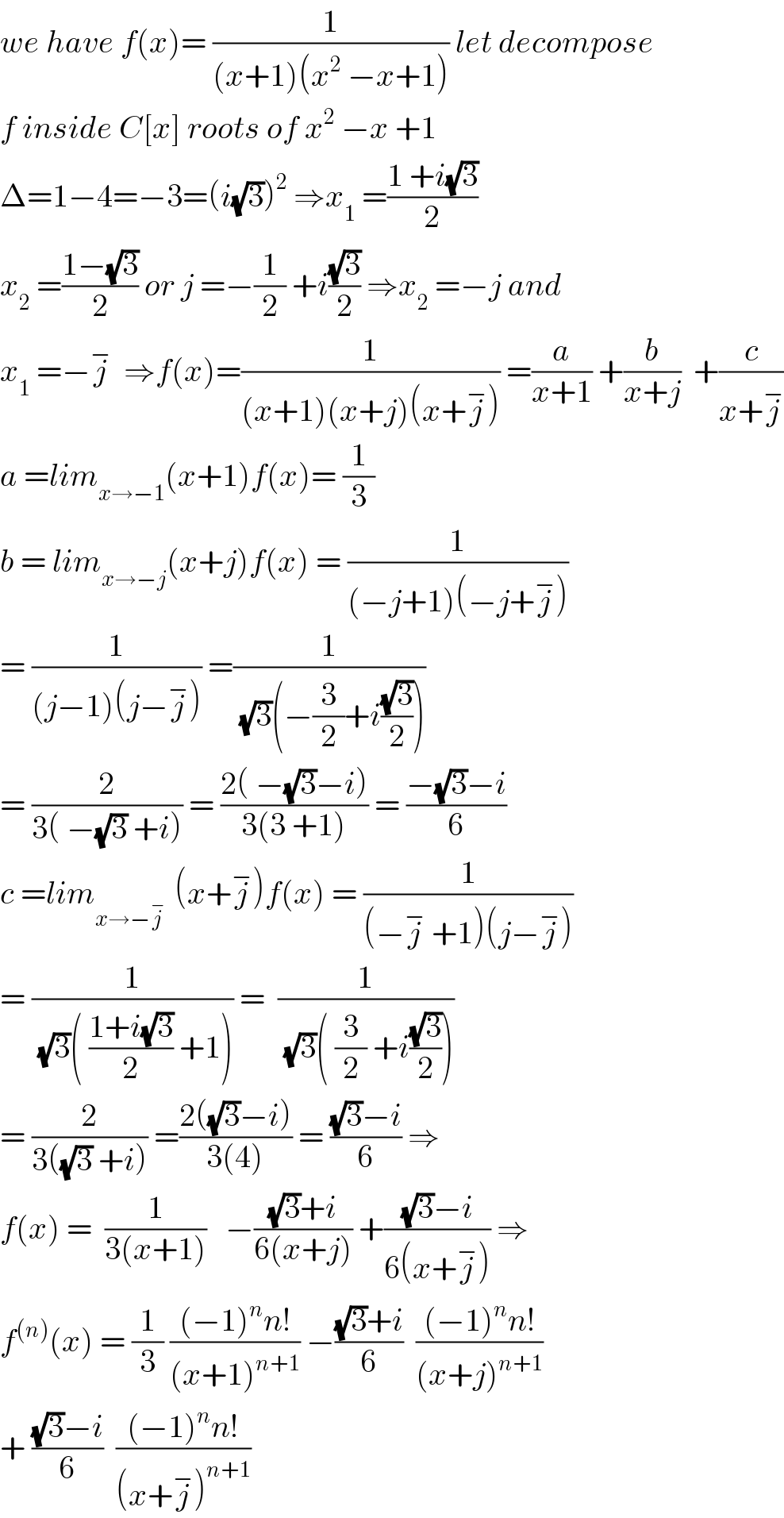 we have f(x)= (1/((x+1)(x^2  −x+1))) let decompose  f inside C[x] roots of x^2  −x +1  Δ=1−4=−3=(i(√3))^2  ⇒x_1  =((1 +i(√3))/2)  x_2  =((1−(√3))/2) or j =−(1/2) +i((√3)/2) ⇒x_2  =−j and  x_1  =−j^−   ⇒f(x)=(1/((x+1)(x+j)(x+j^− ))) =(a/(x+1)) +(b/(x+j))  +(c/(x+j^− ))  a =lim_(x→−1) (x+1)f(x)= (1/3)  b = lim_(x→−j) (x+j)f(x) = (1/((−j+1)(−j+j^− )))  = (1/((j−1)(j−j^− ))) =(1/((√3)(−(3/2)+i((√3)/2))))   = (2/(3( −(√3) +i))) = ((2( −(√3)−i))/(3(3 +1))) = ((−(√3)−i)/6)  c =lim_(x→−j^−  )  (x+j^− )f(x) = (1/((−j^−  +1)(j−j^− )))  = (1/((√3)( ((1+i(√3))/2) +1))) =  (1/((√3)( (3/2) +i((√3)/2))))  = (2/(3((√3) +i))) =((2((√3)−i))/(3(4))) = (((√3)−i)/6) ⇒  f(x) =  (1/(3(x+1)))   −(((√3)+i)/(6(x+j))) +(((√3)−i)/(6(x+j^− ))) ⇒  f^((n)) (x) = (1/3) (((−1)^n n!)/((x+1)^(n+1) )) −(((√3)+i)/6)  (((−1)^n n!)/((x+j)^(n+1) ))  + (((√3)−i)/6)  (((−1)^n n!)/((x+j^− )^(n+1) ))  