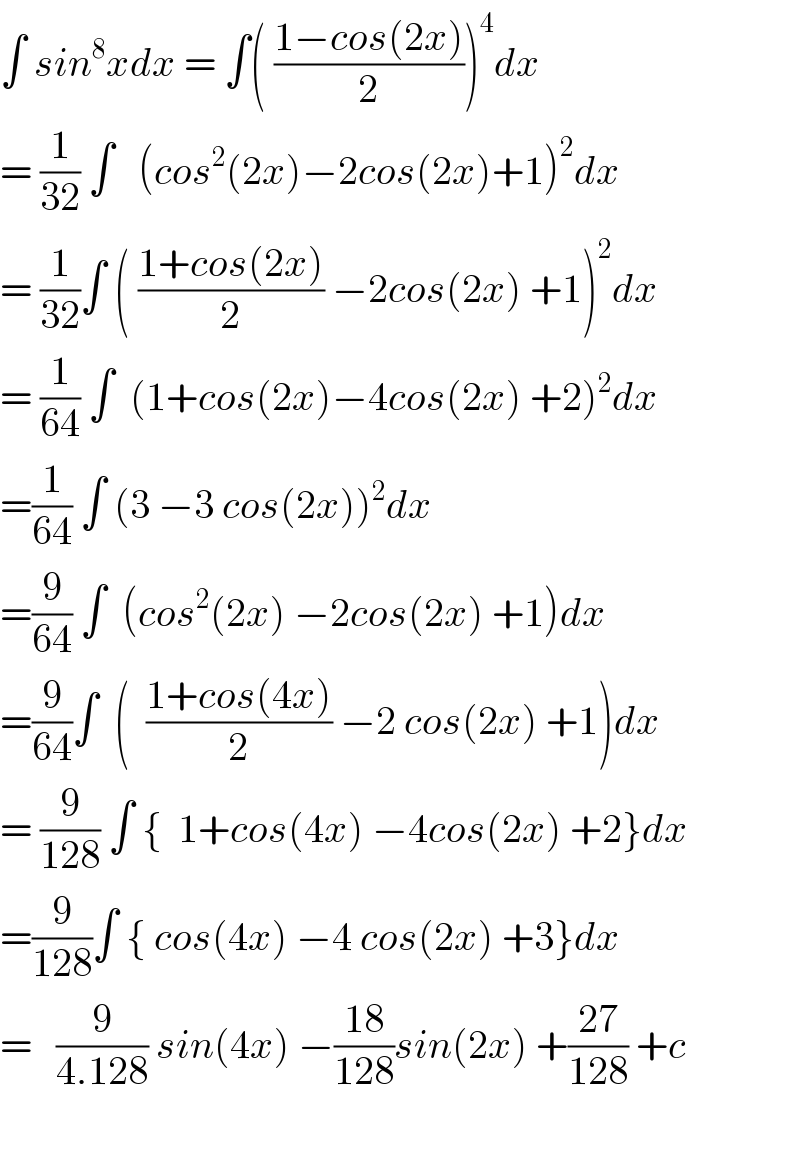 ∫ sin^8 xdx = ∫( ((1−cos(2x))/2))^4 dx  = (1/(32)) ∫   (cos^2 (2x)−2cos(2x)+1)^2 dx  = (1/(32))∫ ( ((1+cos(2x))/2) −2cos(2x) +1)^2 dx  = (1/(64)) ∫  (1+cos(2x)−4cos(2x) +2)^2 dx  =(1/(64)) ∫ (3 −3 cos(2x))^2 dx  =(9/(64)) ∫  (cos^2 (2x) −2cos(2x) +1)dx  =(9/(64))∫  (  ((1+cos(4x))/2) −2 cos(2x) +1)dx  = (9/(128)) ∫ {  1+cos(4x) −4cos(2x) +2}dx  =(9/(128))∫ { cos(4x) −4 cos(2x) +3}dx  =   (9/(4.128)) sin(4x) −((18)/(128))sin(2x) +((27)/(128)) +c     