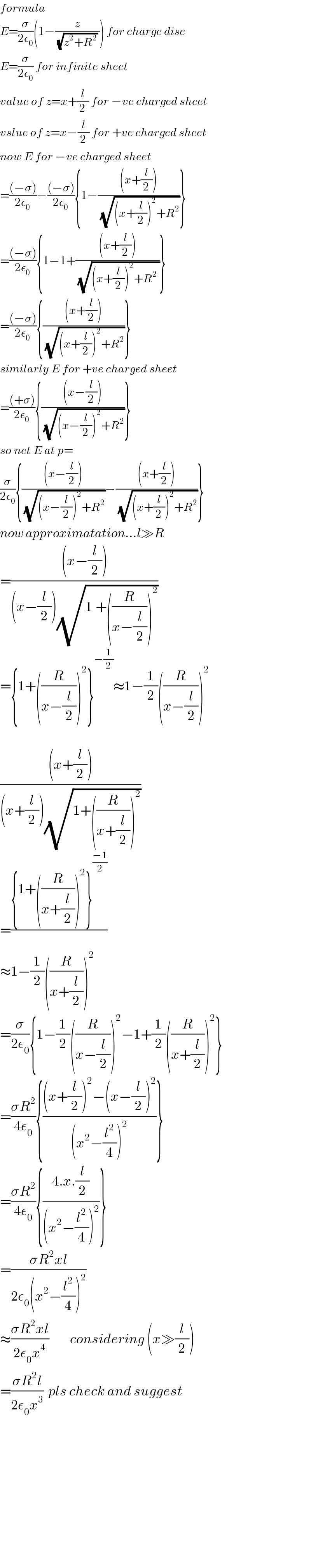 formula  E=(σ/(2ε_0 ))(1−(z/((√(z^2 +R^2 )) ))) for charge disc  E=(σ/(2ε_0 )) for infinite sheet  value of z=x+(l/2) for −ve charged sheet  vslue of z=x−(l/2) for +ve charged sheet  now E for −ve charged sheet  =(((−σ))/(2ε_0 ))−(((−σ))/(2ε_0 )){1−(((x+(l/2)))/(√((x+(l/2))^2 +R^2 )))}  =(((−σ))/(2ε_0 )){1−1+(((x+(l/2)))/(√((x+(l/2))^2 +R^2  )))}  =(((−σ))/(2ε_0 )){(((x+(l/2)))/(√((x+(l/2))^2 +R^2 )))}  similarly E for +ve charged sheet  =(((+σ))/(2ε_0 )){(((x−(l/2)))/(√((x−(l/2))^2 +R^2 )))}  so net E at p=  (σ/(2ε_0 )){(((x−(l/2)))/(√((x−(l/2))^2 +R^2 )))−(((x+(l/2)))/(√((x+(l/2))^2 +R^2 )))}  now approximatation...l≫R  =(((x−(l/2)))/((x−(l/2))(√(1_ +((R/(x−(l/2))))^2 ))))  ={1+((R/(x−(l/2))))^2 }^(−(1/2)) ≈1−(1/2)((R/(x−(l/2))))^2     (((x+(l/2)))/((x+(l/2))(√(1+((R/(x+(l/2))))^2 ))))   =(({1+((R/(x+(l/2))))^2 }^((−1)/2) )/)  ≈1−(1/2)((R/(x+(l/2))))^2   =(σ/(2ε_0 )){1−(1/2)((R/(x−(l/2))))^2 −1+(1/2)((R/(x+(l/2))))^2 }  =((σR^2 )/(4ε_0 )){(((x+(l/2))^2 −(x−(l/2))^2 )/((x^2 −(l^2 /4))^2 ))}  =((σR^2 )/(4ε_0 )){((4.x.(l/2))/((x^2 −(l^2 /4))^2 ))}  =((σR^2 xl)/(2ε_0 (x^2 −(l^2 /4))^2 ))  ≈((σR^2 xl)/(2ε_0 x^4 ))         considering (x≫(l/2))  =((σR^2 l)/(2ε_0 x^3 ))  pls check and suggest                