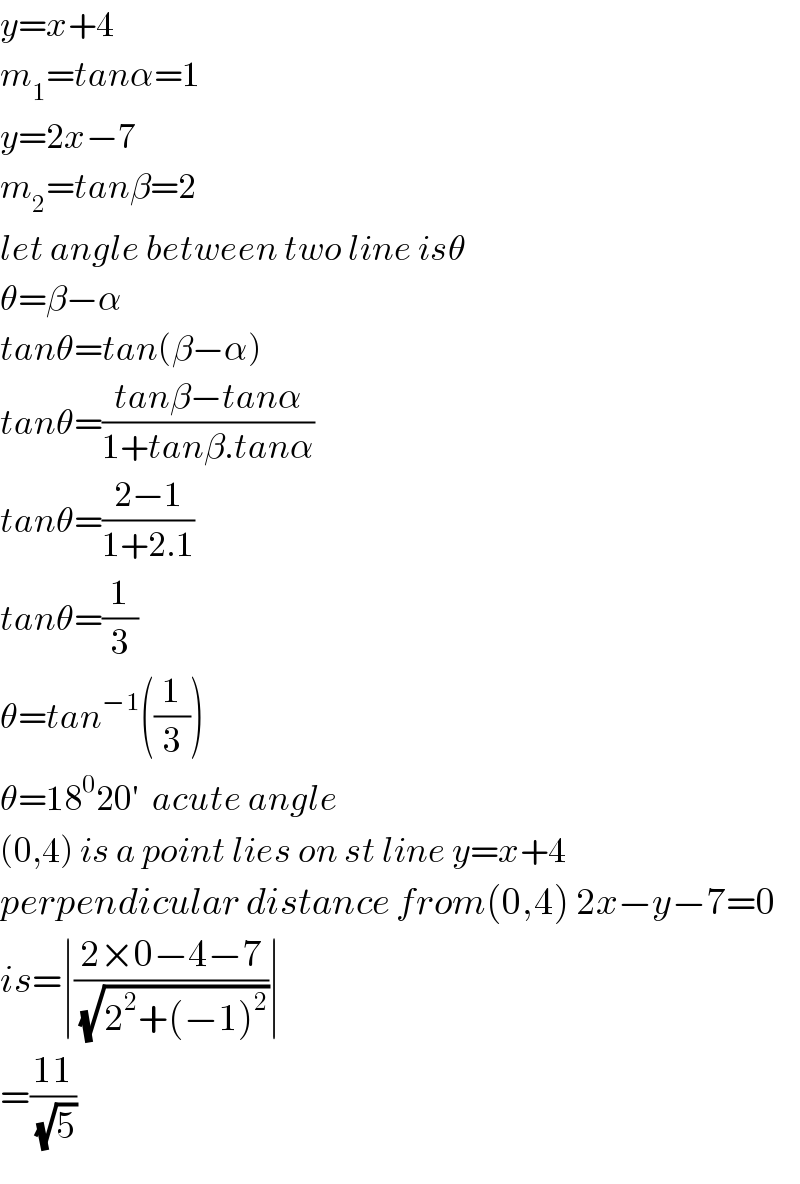 y=x+4  m_1 =tanα=1  y=2x−7  m_2 =tanβ=2  let angle between two line isθ  θ=β−α  tanθ=tan(β−α)  tanθ=((tanβ−tanα)/(1+tanβ.tanα))  tanθ=((2−1)/(1+2.1))  tanθ=(1/3)  θ=tan^(−1) ((1/3))  θ=18^0 20′  acute angle  (0,4) is a point lies on st line y=x+4  perpendicular distance from(0,4) 2x−y−7=0  is=∣((2×0−4−7)/(√(2^2 +(−1)^2 )))∣  =((11)/(√5))  