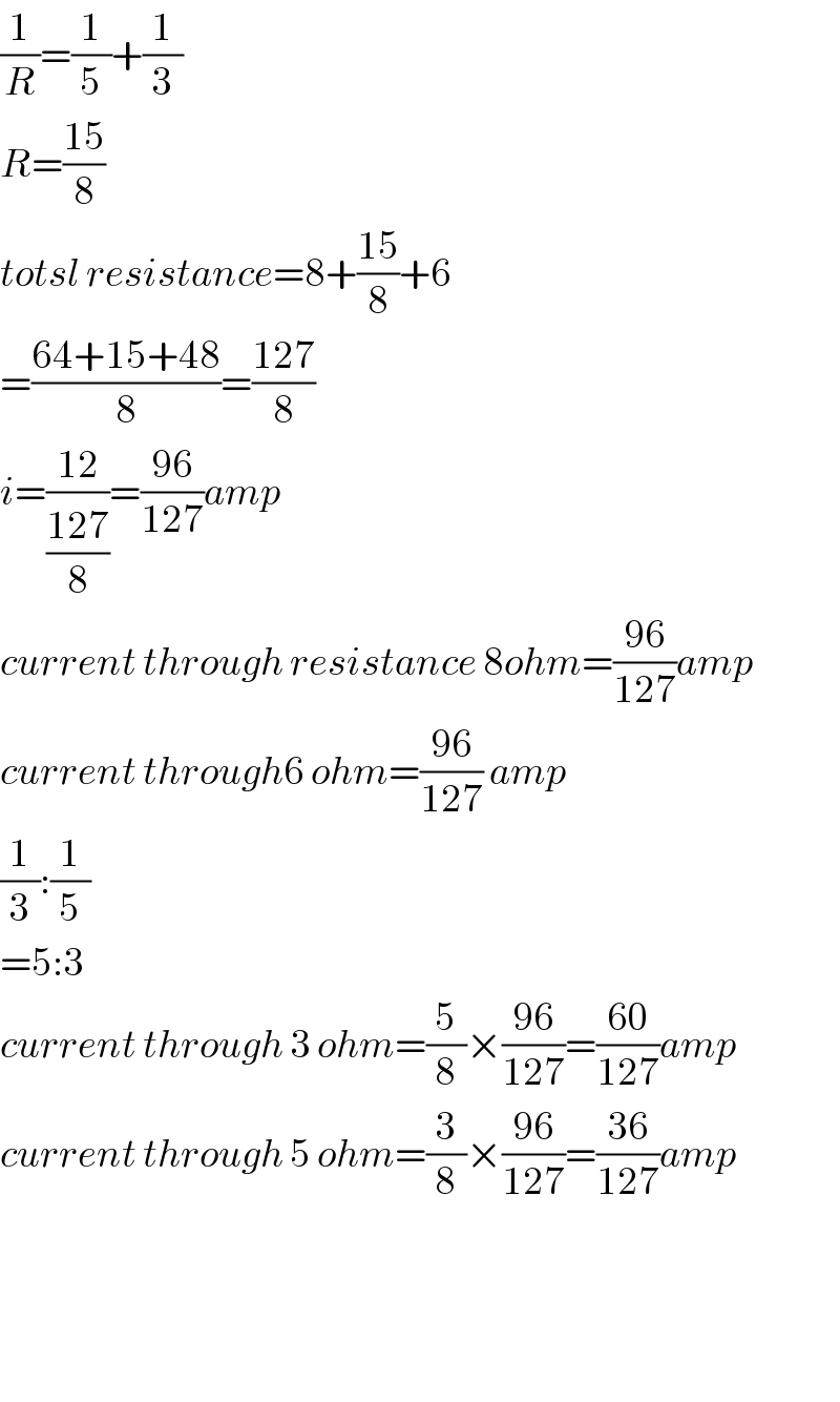 (1/R)=(1/5)+(1/3)  R=((15)/8)  totsl resistance=8+((15)/8)+6  =((64+15+48)/8)=((127)/8)  i=((12)/((127)/8))=((96)/(127))amp  current through resistance 8ohm=((96)/(127))amp  current through6 ohm=((96)/(127)) amp  (1/3):(1/5)  =5:3  current through 3 ohm=(5/8)×((96)/(127))=((60)/(127))amp  current through 5 ohm=(3/8)×((96)/(127))=((36)/(127))amp        