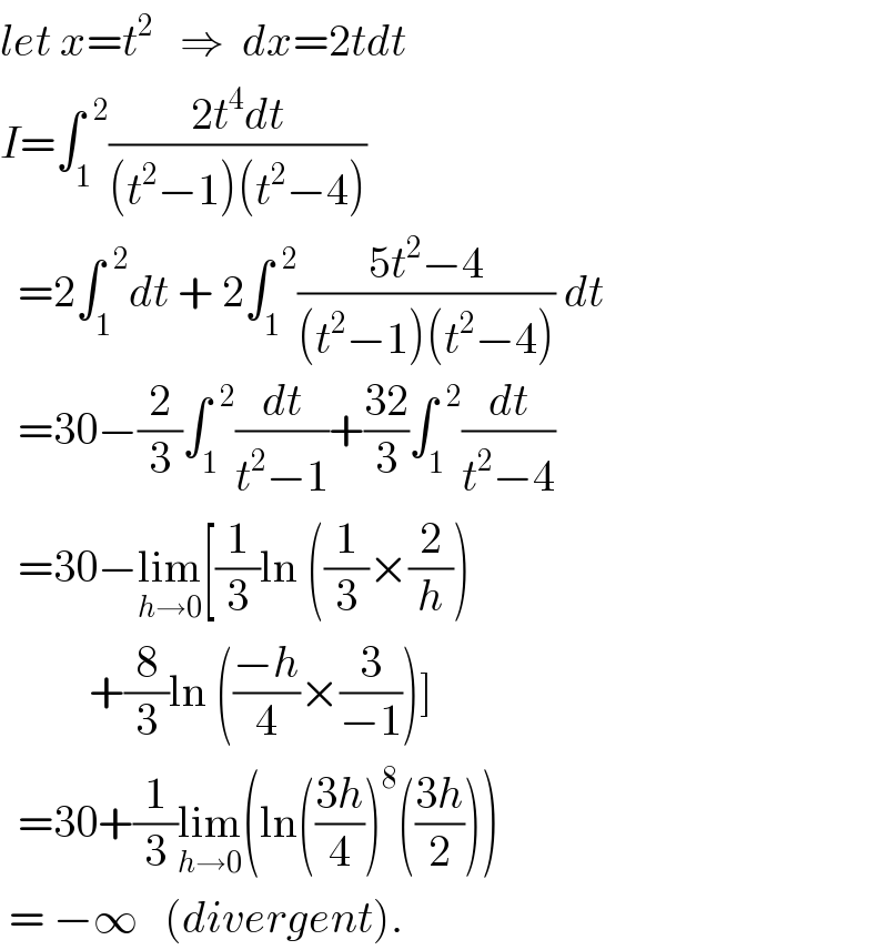 let x=t^2    ⇒  dx=2tdt  I=∫_1 ^(  2) ((2t^4 dt)/((t^2 −1)(t^2 −4)))    =2∫_1 ^(  2) dt + 2∫_1 ^(  2) ((5t^2 −4)/((t^2 −1)(t^2 −4))) dt    =30−(2/3)∫_1 ^(  2) (dt/(t^2 −1))+((32)/3)∫_1 ^(  2) (dt/(t^2 −4))    =30−lim_(h→0) [(1/3)ln ((1/3)×(2/h))            +(8/3)ln (((−h)/4)×(3/(−1)))]     =30+(1/3)lim_(h→0) (ln(((3h)/4))^8 (((3h)/2)))    = −∞   (divergent).  