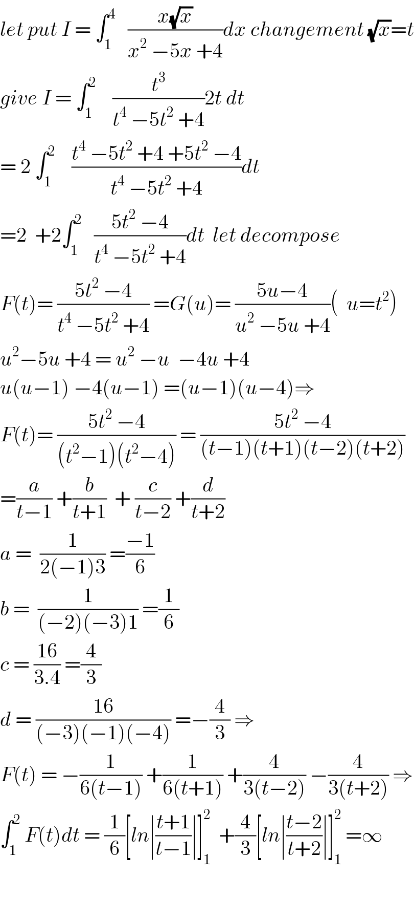 let put I = ∫_1 ^4    ((x(√x))/(x^2  −5x +4))dx changement (√x)=t  give I = ∫_1 ^2     (t^3 /(t^4  −5t^2  +4))2t dt  = 2 ∫_1 ^2     ((t^4  −5t^2  +4 +5t^2  −4)/(t^4  −5t^2  +4))dt  =2  +2∫_1 ^2    ((5t^2  −4)/(t^4  −5t^2  +4))dt  let decompose  F(t)= ((5t^2  −4)/(t^4  −5t^2  +4)) =G(u)= ((5u−4)/(u^2  −5u +4))(  u=t^2 )  u^2 −5u +4 = u^2  −u  −4u +4  u(u−1) −4(u−1) =(u−1)(u−4)⇒  F(t)= ((5t^2  −4)/((t^2 −1)(t^2 −4))) = ((5t^2  −4)/((t−1)(t+1)(t−2)(t+2)))  =(a/(t−1)) +(b/(t+1))  + (c/(t−2)) +(d/(t+2))  a =  (1/(2(−1)3)) =((−1)/6)  b =  (1/((−2)(−3)1)) =(1/6)  c = ((16)/(3.4)) =(4/3)  d = ((16)/((−3)(−1)(−4))) =−(4/3) ⇒  F(t) = −(1/(6(t−1))) +(1/(6(t+1))) +(4/(3(t−2))) −(4/(3(t+2))) ⇒  ∫_1 ^2  F(t)dt = (1/6)[ln∣((t+1)/(t−1))∣]_1 ^2   +(4/3)[ln∣((t−2)/(t+2))∣]_1 ^2  =∞    