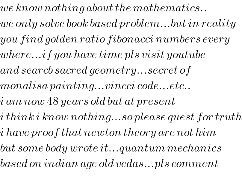 we know nothing about the mathematics..  we only solve book based problem...but in reality  you find golden ratio fibonacci numbers every  where...if you have time pls visit youtube  and searcb sacred geometry...secret of  monalisa painting...vincci code...etc..  i am now 48 years old but at present  i think i know nothing...so please quest for truth  i have proof that newton theory are not him  but some body wrote it...quantum mechanics  based on indian age old vedas...pls comment    