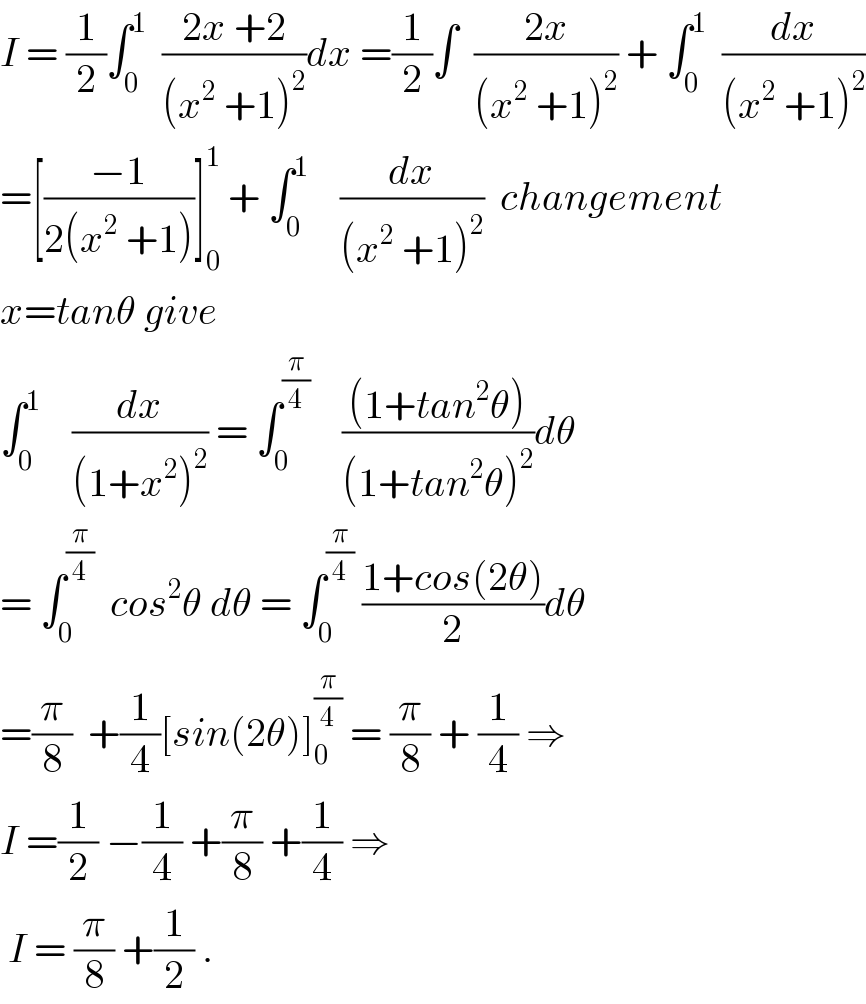 I = (1/2)∫_0 ^1   ((2x +2)/((x^2  +1)^2 ))dx =(1/2)∫  ((2x)/((x^2  +1)^2 )) + ∫_0 ^1   (dx/((x^2  +1)^2 ))  =[((−1)/(2(x^2  +1)))]_0 ^1  + ∫_0 ^1     (dx/((x^2  +1)^2 ))  changement  x=tanθ give   ∫_0 ^1     (dx/((1+x^2 )^2 )) = ∫_0 ^(π/4)     (((1+tan^2 θ))/((1+tan^2 θ)^2 ))dθ  = ∫_0 ^(π/4)   cos^2 θ dθ = ∫_0 ^(π/4)  ((1+cos(2θ))/2)dθ  =(π/8)  +(1/4)[sin(2θ)]_0 ^(π/4)  = (π/8) + (1/4) ⇒  I =(1/2) −(1/4) +(π/8) +(1/4) ⇒   I = (π/8) +(1/2) .  
