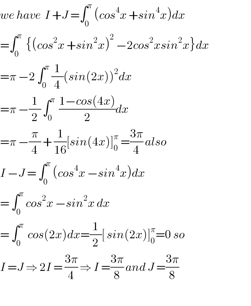 we have  I +J =∫_0 ^π  (cos^4 x +sin^4 x)dx  =∫_0 ^π   {(cos^2 x +sin^2 x)^2  −2cos^2 xsin^2 x}dx  =π −2 ∫_0 ^π  (1/4)(sin(2x))^2 dx  =π −(1/2) ∫_0 ^π   ((1−cos(4x))/2)dx  =π −(π/4) + (1/(16))[sin(4x)]_0 ^π  =((3π)/4) also  I −J = ∫_0 ^π  (cos^4 x −sin^4 x)dx  = ∫_0 ^π  cos^2 x −sin^2 x dx  = ∫_0 ^π   cos(2x)dx=(1/2)[ sin(2x)]_0 ^π =0 so  I =J ⇒ 2I = ((3π)/4) ⇒ I =((3π)/8) and J =((3π)/8)    