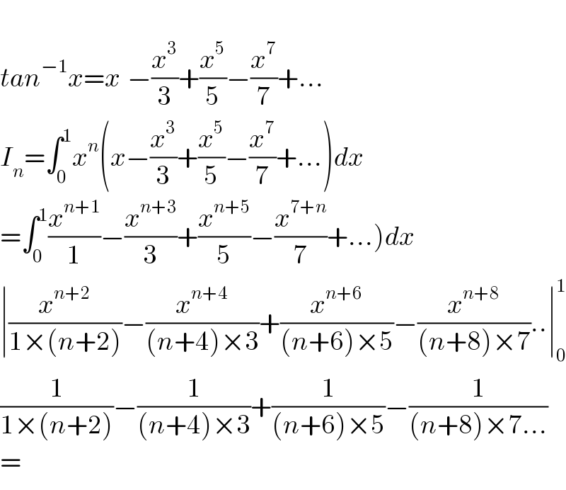   tan^(−1) x=x_ −(x^3 /3)+(x^5 /5)−(x^7 /7)+...  I_n =∫_0 ^1 x^n (x−(x^3 /3)+(x^5 /5)−(x^7 /7)+...)dx  =∫_0 ^1 (x^(n+1) /1)−(x^(n+3) /3)+(x^(n+5) /5)−(x^(7+n) /7)+...)dx  ∣(x^(n+2) /(1×(n+2)))−(x^(n+4) /((n+4)×3))+(x^(n+6) /((n+6)×5))−(x^(n+8) /((n+8)×7))..∣_0 ^1   (1/(1×(n+2)))−(1/((n+4)×3))+(1/((n+6)×5))−(1/((n+8)×7...))  =  