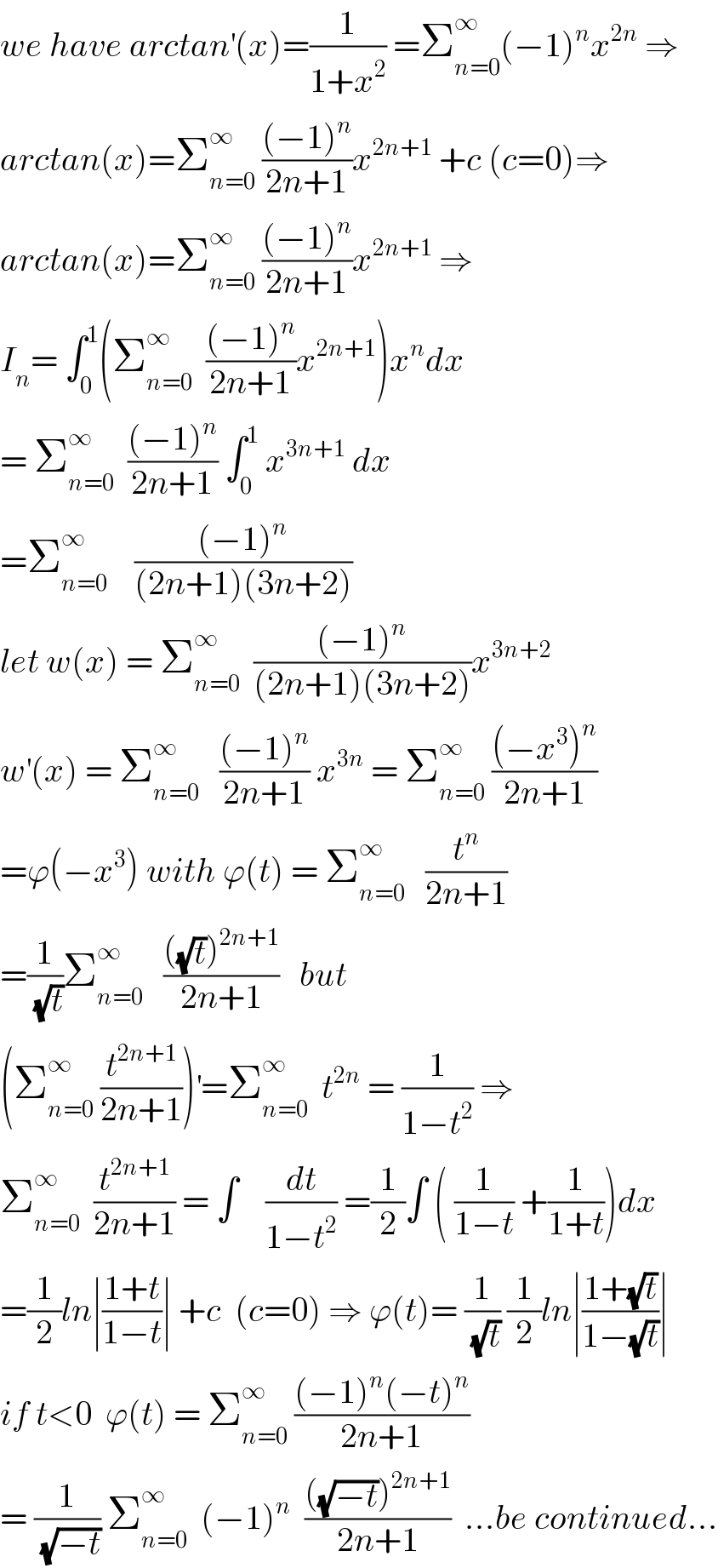 we have arctan^′ (x)=(1/(1+x^2 )) =Σ_(n=0) ^∞ (−1)^n x^(2n)  ⇒  arctan(x)=Σ_(n=0) ^∞  (((−1)^n )/(2n+1))x^(2n+1)  +c (c=0)⇒  arctan(x)=Σ_(n=0) ^∞  (((−1)^n )/(2n+1))x^(2n+1)  ⇒  I_n = ∫_0 ^1 (Σ_(n=0) ^∞   (((−1)^n )/(2n+1))x^(2n+1) )x^n dx  = Σ_(n=0) ^∞   (((−1)^n )/(2n+1)) ∫_0 ^1  x^(3n+1)  dx  =Σ_(n=0) ^∞     (((−1)^n )/((2n+1)(3n+2)))  let w(x) = Σ_(n=0) ^∞   (((−1)^n )/((2n+1)(3n+2)))x^(3n+2)   w^′ (x) = Σ_(n=0) ^∞    (((−1)^n )/(2n+1)) x^(3n)  = Σ_(n=0) ^∞  (((−x^3 )^n )/(2n+1))  =ϕ(−x^3 ) with ϕ(t) = Σ_(n=0) ^∞    (t^n /(2n+1))  =(1/(√t))Σ_(n=0) ^∞    ((((√t))^(2n+1) )/(2n+1))   but  (Σ_(n=0) ^∞  (t^(2n+1) /(2n+1)))^′ =Σ_(n=0) ^∞   t^(2n)  = (1/(1−t^2 )) ⇒  Σ_(n=0) ^∞   (t^(2n+1) /(2n+1)) = ∫    (dt/(1−t^2 )) =(1/2)∫ ( (1/(1−t)) +(1/(1+t)))dx  =(1/2)ln∣((1+t)/(1−t))∣ +c  (c=0) ⇒ ϕ(t)= (1/(√t)) (1/2)ln∣((1+(√t))/(1−(√t)))∣  if t<0  ϕ(t) = Σ_(n=0) ^∞  (((−1)^n (−t)^n )/(2n+1))  = (1/(√(−t))) Σ_(n=0) ^∞   (−1)^n   ((((√(−t)))^(2n+1) )/(2n+1))  ...be continued...  