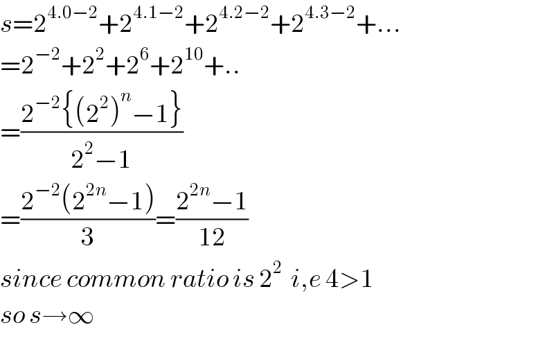 s=2^(4.0−2) +2^(4.1−2) +2^(4.2−2) +2^(4.3−2) +...  =2^(−2) +2^2 +2^6 +2^(10) +..  =((2^(−2) {(2^2 )^n −1})/(2^2 −1))  =((2^(−2) (2^(2n) −1))/3)=((2^(2n) −1)/(12))  since common ratio is 2^2   i,e 4>1  so s→∞  