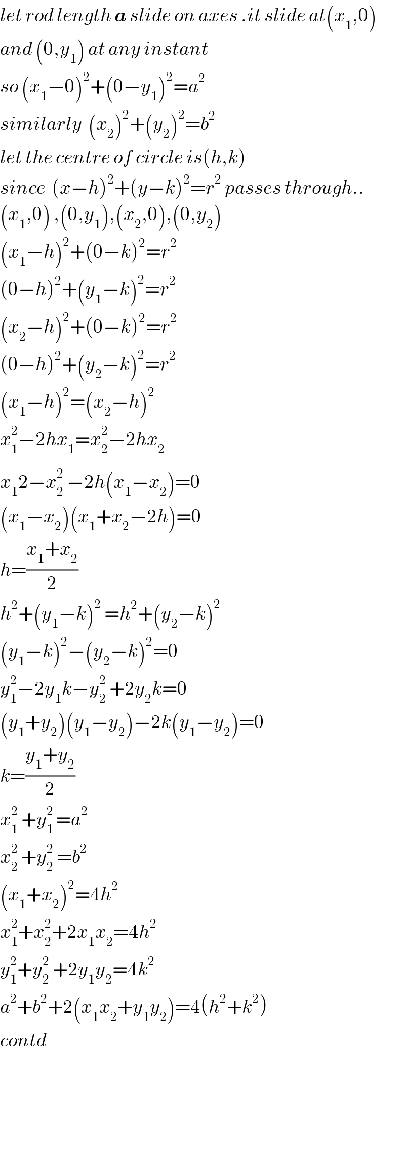 let rod length a slide on axes .it slide at(x_1 ,0)   and (0,y_1 ) at any instant  so (x_1 −0)^2 +(0−y_1 )^2 =a^2   similarly  (x_2 )^2 +(y_2 )^2 =b^2   let the centre of circle is(h,k)  since  (x−h)^2 +(y−k)^2 =r^2  passes through..^   (x_1 ,0) ,(0,y_1 ),(x_2 ,0),(0,y_2 )  (x_1 −h)^2 +(0−k)^2 =r^2   (0−h)^2 +(y_1 −k)^2 =r^2   (x_2 −h)^2 +(0−k)^2 =r^2   (0−h)^2 +(y_2 −k)^2 =r^2   (x_1 −h)^2 =(x_2 −h)^2   x_1 ^2 −2hx_1 =x_2 ^2 −2hx_2   x_1 2−x_2 ^2  −2h(x_1 −x_2 )^ =0  (x_1 −x_2 )(x_1 +x_2 −2h)=0  h=((x_1 +x_2 )/2)  h^2 +(y_1 −k)^2  =h^2 +(y_2 −k)^(2 )   (y_1 −k)^2 −(y_2 −k)^2 =0  y_1 ^2 −2y_1 k−y_2 ^2  +2y_2 k=0  (y_1 +y_2 )(y_1 −y_2 )−2k(y_1 −y_2 )=0  k=((y_1 +y_2 )/2)  x_1 ^2  +y_1 ^(2 ) =a^2   x_2 ^2  +y_2 ^2  =b^2   (x_1 +x_2 )^2 =4h^2   x_1 ^2 +x_2 ^2 +2x_1 x_2 =4h^2   y_1 ^2 +y_2 ^2  +2y_1 y_2 =4k^2    a^2 +b^2 +2(x_1 x_2 +y_1 y_2 )=4(h^2 +k^2 )  contd        