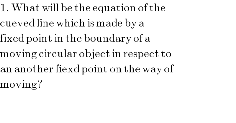1. What will be the equation of the   cueved line which is made by a  fixed point in the boundary of a  moving circular object in respect to  an another fiexd point on the way of  moving?  