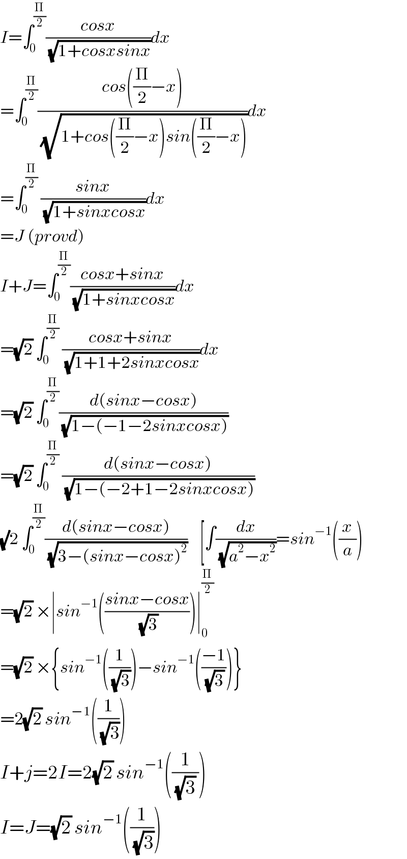 I=∫_0 ^(Π/2) ((cosx)/(√(1+cosxsinx)))dx  =∫_0 ^(Π/2) ((cos((Π/2)−x))/(√(1+cos((Π/2)−x)sin((Π/2)−x))))dx  =∫_0 ^(Π/2)  ((sinx)/(√(1+sinxcosx)))dx  =J (provd)  I+J=∫_0 ^(Π/2) ((cosx+sinx)/(√(1+sinxcosx)))dx  =(√2) ∫_0 ^(Π/2)  ((cosx+sinx)/(√(1+1+2sinxcosx)))dx  =(√2) ∫_0 ^(Π/2) ((d(sinx−cosx))/(√(1−(−1−2sinxcosx))))  =(√2) ∫_0 ^(Π/2)  ((d(sinx−cosx))/(√(1−(−2+1−2sinxcosx))))  (√)2 ∫_0 ^(Π/2) ((d(sinx−cosx))/(√(3−(sinx−cosx)^2 )))    [∫(dx/(√(a^2 −x^2 )))=sin^(−1) ((x/a))  =(√2) ×∣sin^(−1) (((sinx−cosx)/(√3)))∣_0 ^(Π/2)   =(√2) ×{sin^(−1) ((1/(√3)))−sin^(−1) (((−1)/(√3)))}  =2(√2) sin^(−1) ((1/(√3)))  I+j=2I=2(√2) sin^(−1) ((1/((√3) )))  I=J=(√2) sin^(−1) ((1/(√3)))  