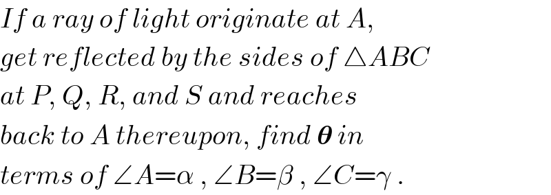 If a ray of light originate at A,  get reflected by the sides of △ABC  at P, Q, R, and S and reaches  back to A thereupon, find 𝛉 in  terms of ∠A=α , ∠B=β , ∠C=γ .  
