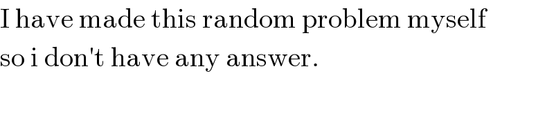 I have made this random problem myself  so i don′t have any answer.  