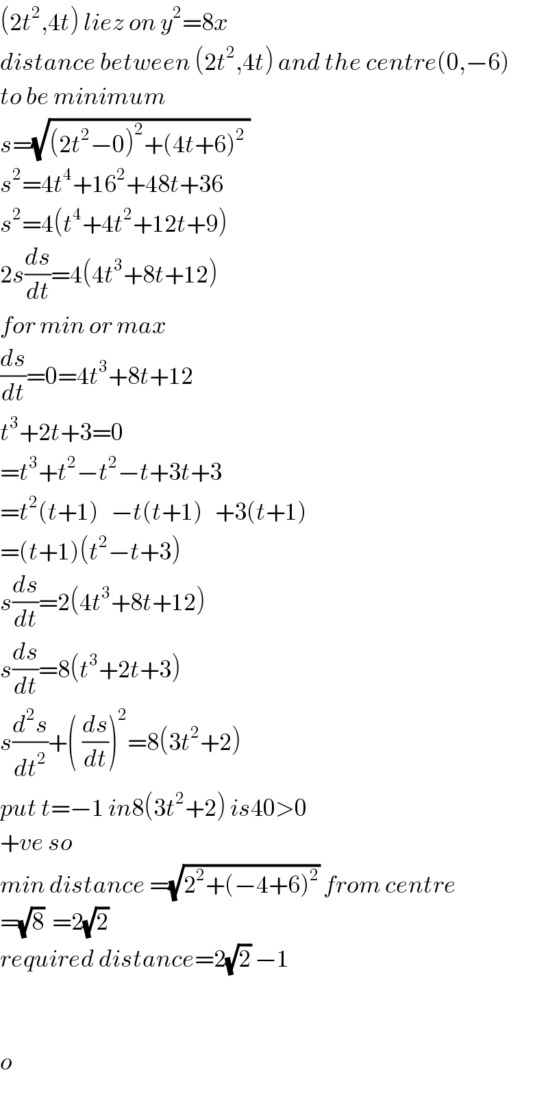 (2t^2 ,4t) liez on y^2 =8x  distance between (2t^2 ,4t) and the centre(0,−6)  to be minimum  s=(√((2t^2 −0)^2 +(4t+6)^2  ))  s^2 =4t^4 +16^2 +48t+36  s^2 =4(t^4 +4t^2 +12t+9)  2s(ds/dt)=4(4t^3 +8t+12)  for min or max  (ds/dt)=0=4t^3 +8t+12  t^3 +2t+3=0  =t^3 +t^2 −t^2 −t+3t+3  =t^2 (t+1)   −t(t+1)   +3(t+1)  =(t+1)(t^2 −t+3)  s(ds/dt)=2(4t^3 +8t+12)  s(ds/dt)=8(t^3 +2t+3)  s(d^2 s/dt^2 )+(^ (ds/dt))^2 =8(3t^2 +2)  put t=−1 in8(3t^2 +2) is40>0  +ve so  min distance =(√(2^2 +(−4+6)^2 )) from centre  =(√8)  =2(√2)  required distance=2(√2) −1      o  