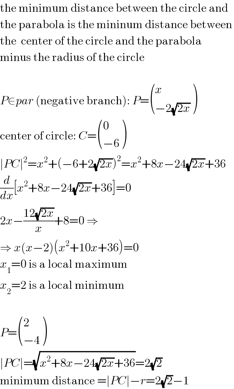 the minimum distance between the circle and  the parabola is the mininum distance between  the  center of the circle and the parabola  minus the radius of the circle    P∈par (negative branch): P= ((x),((−2(√(2x)))) )  center of circle: C= ((0),((−6)) )  ∣PC∣^2 =x^2 +(−6+2(√(2x)))^2 =x^2 +8x−24(√(2x))+36  (d/dx)[x^2 +8x−24(√(2x))+36]=0  2x−((12(√(2x)))/x)+8=0 ⇒  ⇒ x(x−2)(x^2 +10x+36)=0  x_1 =0 is a local maximum  x_2 =2 is a local minimum    P= ((2),((−4)) )  ∣PC∣=(√(x^2 +8x−24(√(2x))+36))=2(√2)  minimum distance =∣PC∣−r=2(√2)−1  