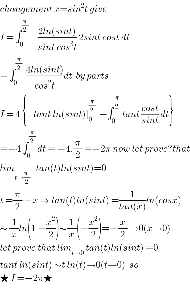 changement x=sin^2 t give  I = ∫_0 ^(π/2)      ((2ln(sint))/(sint cos^3 t)) 2sint cost dt  = ∫_0 ^(π/2)   ((4ln(sint))/(cos^2 t))dt  by parts  I = 4 {  [tant ln(sint)]_0 ^(π/2)   −∫_0 ^(π/2)  tant ((cost)/(sint)) dt}  =−4 ∫_0 ^(π/2)  dt = −4.(π/2) =−2π now let prove?that  lim_(t→((π  )/2))    tan(t)ln(sint)=0  t =(π/2) −x ⇒ tan(t)ln(sint) =(1/(tan(x)))ln(cosx)  ∼ (1/x)ln(1 −(x^2 /2))∼(1/x)(−(x^2 /2))=−(x/2) →0(x→0)  let prove that lim_(t→0)  tan(t)ln(sint) =0  tant ln(sint) ∼t ln(t)→0(t→0)  so  ★ I =−2π★    