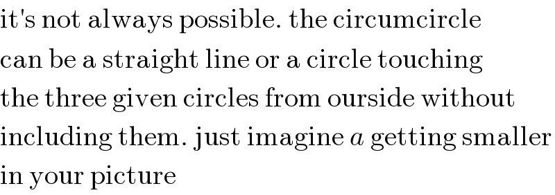 it′s not always possible. the circumcircle  can be a straight line or a circle touching  the three given circles from ourside without  including them. just imagine a getting smaller  in your picture  