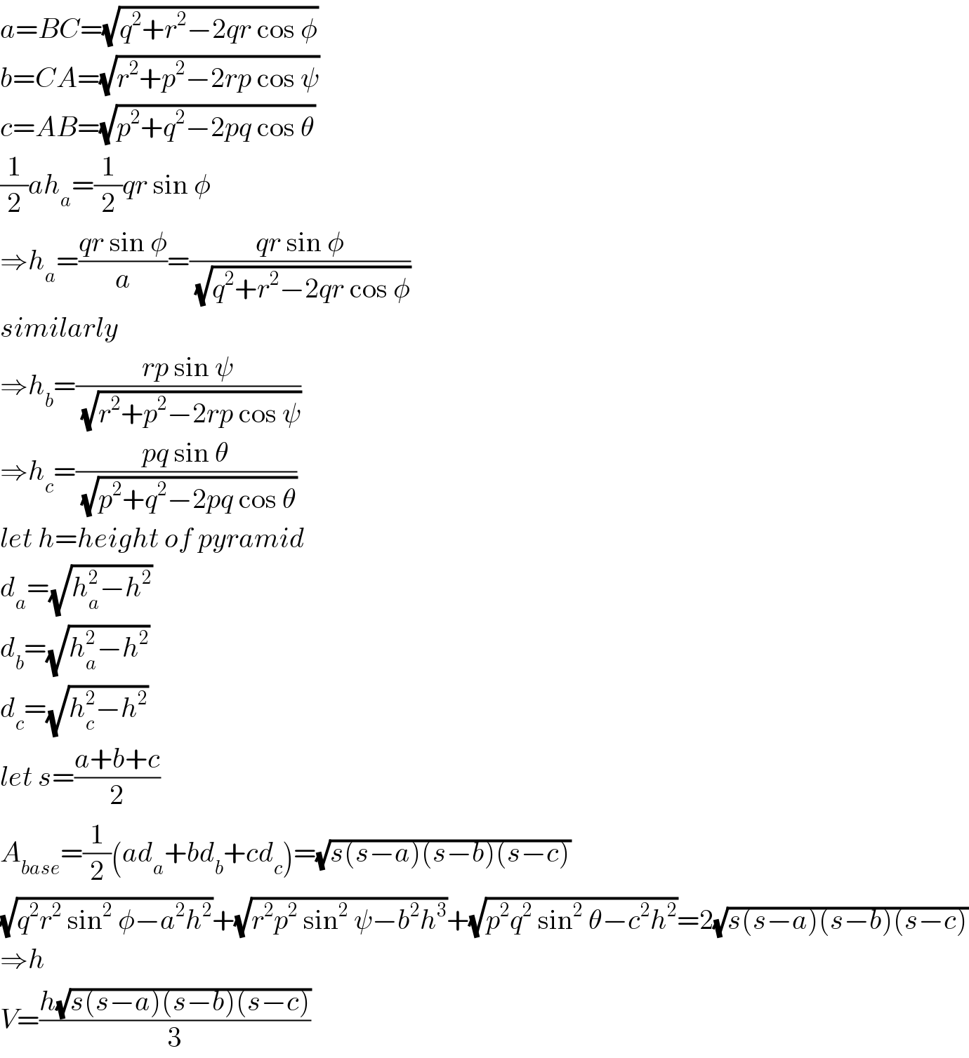 a=BC=(√(q^2 +r^2 −2qr cos φ))  b=CA=(√(r^2 +p^2 −2rp cos ψ))  c=AB=(√(p^2 +q^2 −2pq cos θ))  (1/2)ah_a =(1/2)qr sin φ  ⇒h_a =((qr sin φ)/a)=((qr sin φ)/(√(q^2 +r^2 −2qr cos φ)))  similarly  ⇒h_b =((rp sin ψ)/(√(r^2 +p^2 −2rp cos ψ)))  ⇒h_c =((pq sin θ)/(√(p^2 +q^2 −2pq cos θ)))  let h=height of pyramid  d_a =(√(h_a ^2 −h^2 ))  d_b =(√(h_a ^2 −h^2 ))  d_c =(√(h_c ^2 −h^2 ))  let s=((a+b+c)/2)  A_(base) =(1/2)(ad_a +bd_b +cd_c )=(√(s(s−a)(s−b)(s−c)))  (√(q^2 r^2  sin^2  φ−a^2 h^2 ))+(√(r^2 p^2  sin^2  ψ−b^2 h^3 ))+(√(p^2 q^2  sin^2  θ−c^2 h^2 ))=2(√(s(s−a)(s−b)(s−c)))  ⇒h  V=((h(√(s(s−a)(s−b)(s−c))))/3)  