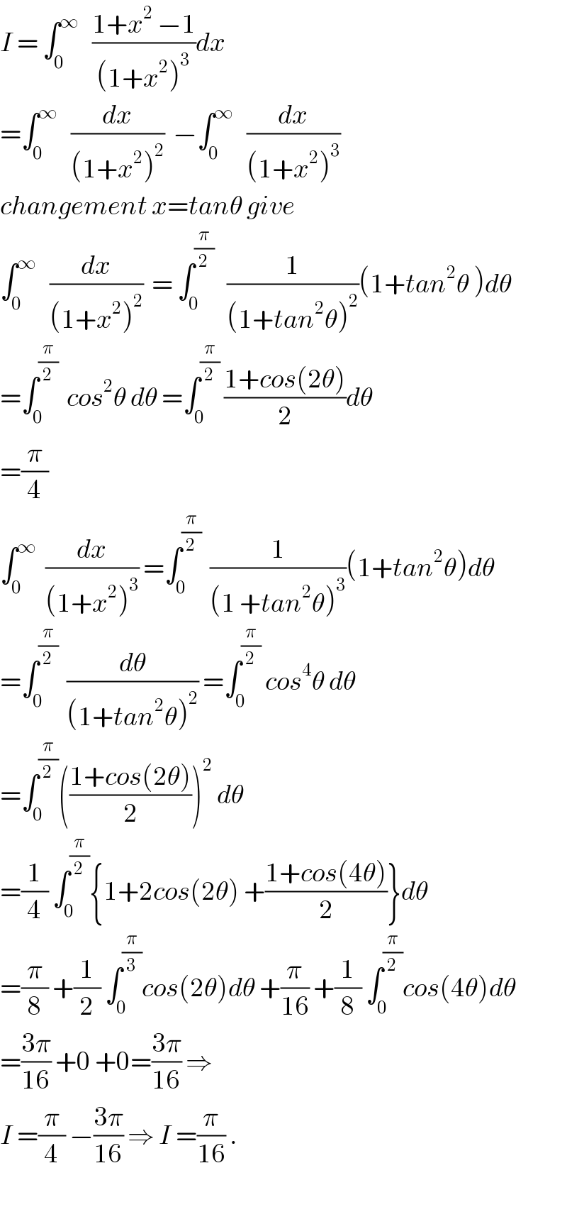 I = ∫_0 ^∞    ((1+x^2  −1)/((1+x^2 )^3 ))dx  =∫_0 ^∞    (dx/((1+x^2 )^2 ))  −∫_0 ^∞    (dx/((1+x^2 )^3 ))  changement x=tanθ give  ∫_0 ^∞    (dx/((1+x^2 )^2 ))  = ∫_0 ^(π/2)    (1/((1+tan^2 θ)^2 ))(1+tan^2 θ )dθ  =∫_0 ^(π/2)   cos^2 θ dθ =∫_0 ^(π/2)  ((1+cos(2θ))/2)dθ  =(π/4)  ∫_0 ^∞   (dx/((1+x^2 )^3 )) =∫_0 ^(π/2)   (1/((1 +tan^2 θ)^3 ))(1+tan^2 θ)dθ  =∫_0 ^(π/2)   (dθ/((1+tan^2 θ)^2 )) =∫_0 ^(π/2)  cos^4 θ dθ  =∫_0 ^(π/2) (((1+cos(2θ))/2))^2  dθ  =(1/4) ∫_0 ^(π/2) {1+2cos(2θ) +((1+cos(4θ))/2)}dθ  =(π/8) +(1/2) ∫_0 ^(π/3) cos(2θ)dθ +(π/(16)) +(1/8) ∫_0 ^(π/2) cos(4θ)dθ  =((3π)/(16)) +0 +0=((3π)/(16)) ⇒  I =(π/4) −((3π)/(16)) ⇒ I =(π/(16)) .    