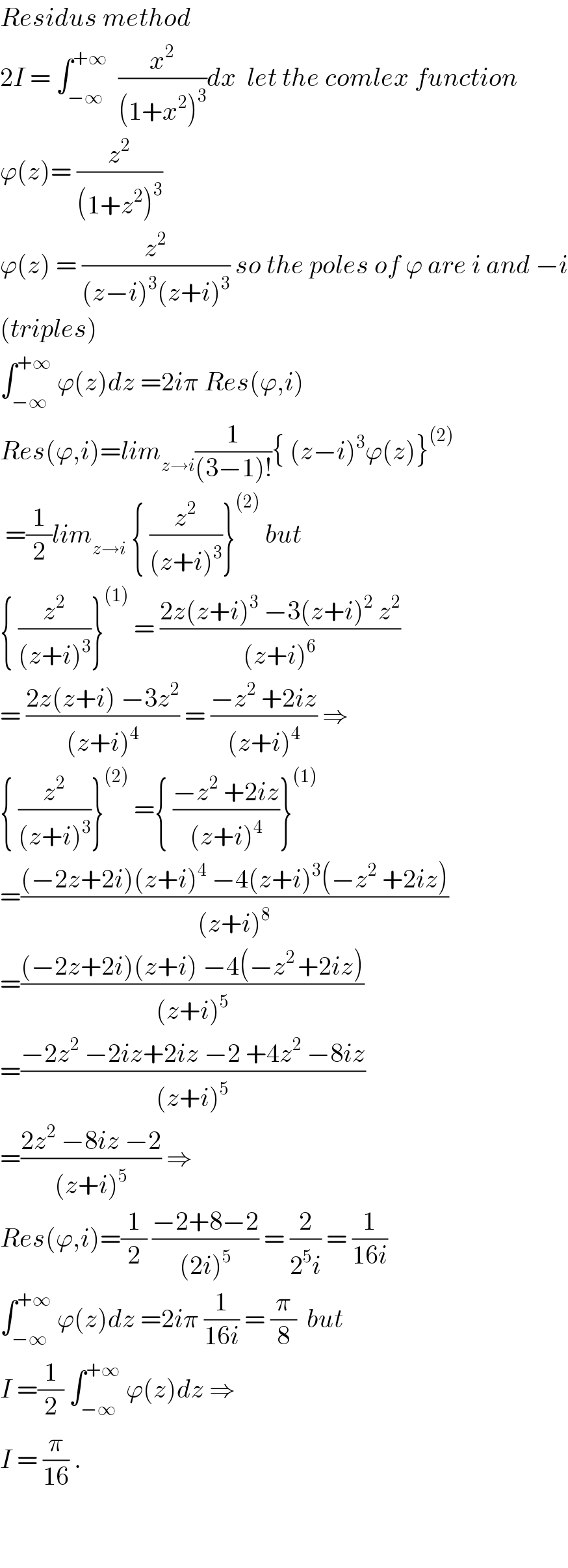Residus method  2I = ∫_(−∞) ^(+∞)   (x^2 /((1+x^2 )^3 ))dx  let the comlex function  ϕ(z)= (z^2 /((1+z^2 )^3 ))  ϕ(z) = (z^2 /((z−i)^3 (z+i)^3 )) so the poles of ϕ are i and −i  (triples)  ∫_(−∞) ^(+∞)  ϕ(z)dz =2iπ Res(ϕ,i)  Res(ϕ,i)=lim_(z→i) (1/((3−1)!)){ (z−i)^3 ϕ(z)}^((2))    =(1/2)lim_(z→i)  { (z^2 /((z+i)^3 ))}^((2))  but  { (z^2 /((z+i)^3 ))}^((1))  = ((2z(z+i)^3  −3(z+i)^2  z^2 )/((z+i)^6 ))  = ((2z(z+i) −3z^2 )/((z+i)^4 )) = ((−z^2  +2iz)/((z+i)^4 )) ⇒  { (z^2 /((z+i)^3 ))}^((2))  ={ ((−z^2  +2iz)/((z+i)^4 ))}^((1))   =(((−2z+2i)(z+i)^4  −4(z+i)^3 (−z^2  +2iz))/((z+i)^8 ))  =(((−2z+2i)(z+i) −4(−z^(2 ) +2iz))/((z+i)^5 ))  =((−2z^2  −2iz+2iz −2 +4z^2  −8iz)/((z+i)^5 ))  =((2z^2  −8iz −2)/((z+i)^5 )) ⇒  Res(ϕ,i)=(1/2) ((−2+8−2)/((2i)^5 )) = (2/(2^5 i)) = (1/(16i))  ∫_(−∞) ^(+∞)  ϕ(z)dz =2iπ (1/(16i)) = (π/8)  but  I =(1/2) ∫_(−∞) ^(+∞)  ϕ(z)dz ⇒  I = (π/(16)) .      