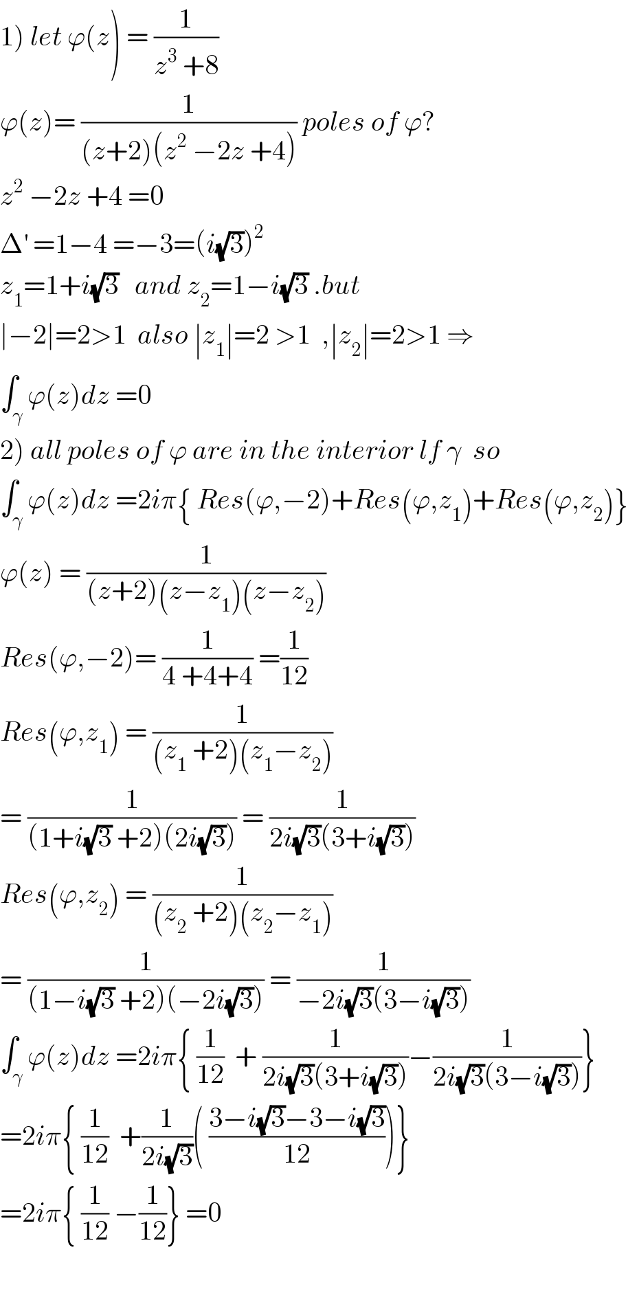 1) let ϕ(z) = (1/(z^3  +8))  ϕ(z)= (1/((z+2)(z^2  −2z +4))) poles of ϕ?  z^2  −2z +4 =0   Δ^′  =1−4 =−3=(i(√3))^2   z_1 =1+i(√3)   and z_2 =1−i(√3) .but  ∣−2∣=2>1  also ∣z_1 ∣=2 >1  ,∣z_2 ∣=2>1 ⇒  ∫_γ ϕ(z)dz =0  2) all poles of ϕ are in the interior lf γ  so  ∫_γ ϕ(z)dz =2iπ{ Res(ϕ,−2)+Res(ϕ,z_1 )+Res(ϕ,z_2 )}  ϕ(z) = (1/((z+2)(z−z_1 )(z−z_2 )))  Res(ϕ,−2)= (1/(4 +4+4)) =(1/(12))  Res(ϕ,z_1 ) = (1/((z_1  +2)(z_1 −z_2 )))  = (1/((1+i(√3) +2)(2i(√3)))) = (1/(2i(√3)(3+i(√3))))  Res(ϕ,z_2 ) = (1/((z_2  +2)(z_2 −z_1 )))  = (1/((1−i(√3) +2)(−2i(√3)))) = (1/(−2i(√3)(3−i(√3))))  ∫_γ ϕ(z)dz =2iπ{ (1/(12))  + (1/(2i(√3)(3+i(√3))))−(1/(2i(√3)(3−i(√3))))}  =2iπ{ (1/(12))  +(1/(2i(√3)))( ((3−i(√3)−3−i(√3))/(12)))}  =2iπ{ (1/(12)) −(1/(12))} =0    