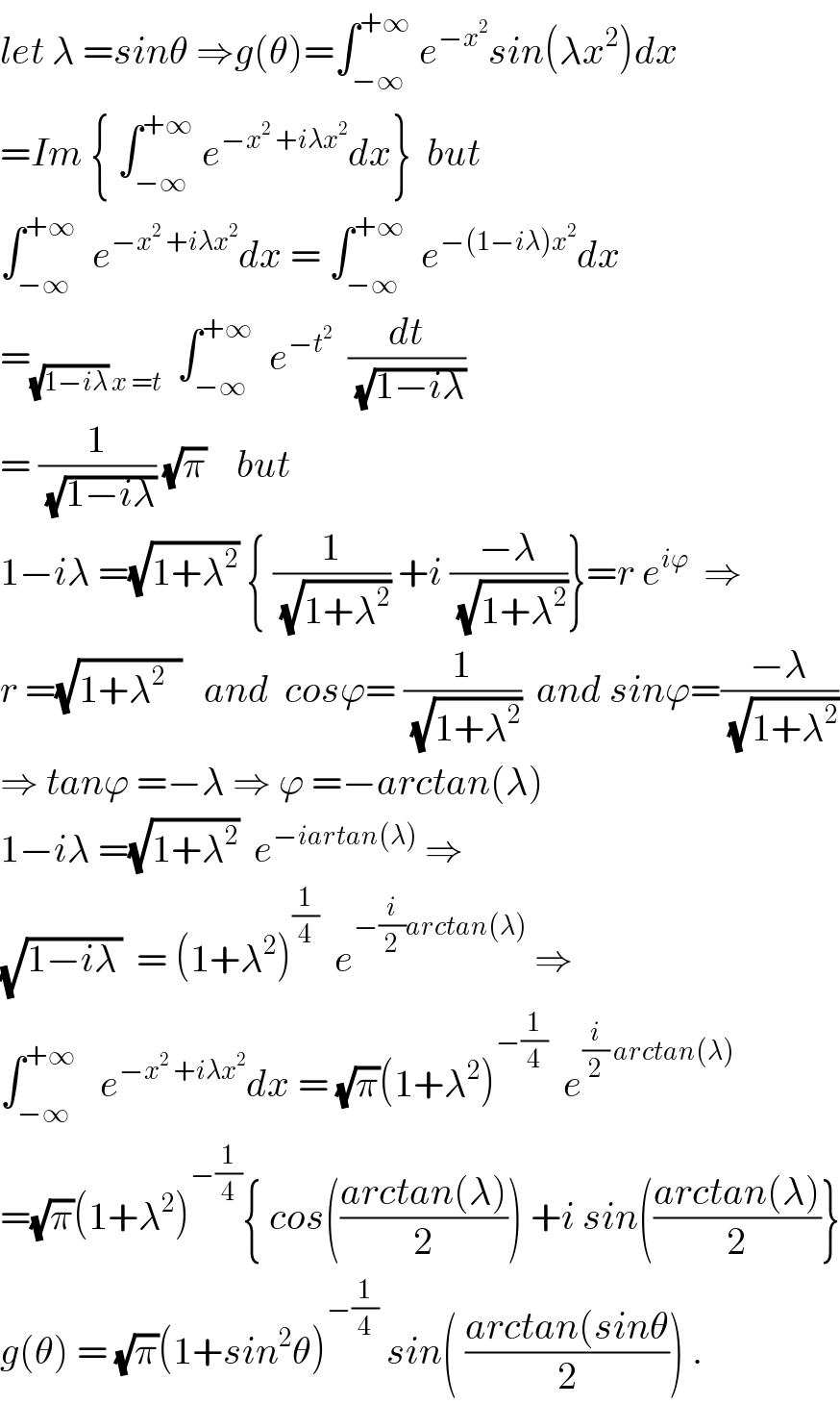 let λ =sinθ ⇒g(θ)=∫_(−∞) ^(+∞)  e^(−x^2 ) sin(λx^2 )dx  =Im { ∫_(−∞) ^(+∞)  e^(−x^2  +iλx^2 ) dx}  but  ∫_(−∞) ^(+∞)   e^(−x^2  +iλx^2 ) dx = ∫_(−∞) ^(+∞)   e^(−(1−iλ)x^2 ) dx  =_((√(1−iλ)) x =t)   ∫_(−∞) ^(+∞)   e^(−t^2 )   (dt/(√(1−iλ)))  = (1/(√(1−iλ))) (√π)    but  1−iλ =(√(1+λ^2 )) { (1/(√(1+λ^2 ))) +i ((−λ)/(√(1+λ^2 )))}=r e^(iϕ)   ⇒  r =(√(1+λ^2   ))   and  cosϕ= (1/(√(1+λ^2 )))  and sinϕ=((−λ)/(√(1+λ^2 )))  ⇒ tanϕ =−λ ⇒ ϕ =−arctan(λ)  1−iλ =(√(1+λ^2 ))  e^(−iartan(λ))  ⇒  (√(1−iλ_  ))  = (1+λ^2 )^(1/4)   e^(−(i/2)arctan(λ))  ⇒  ∫_(−∞) ^(+∞)    e^(−x^2  +iλx^2 ) dx = (√π)(1+λ^2 )^(−(1/4))   e^((i/2) arctan(λ))   =(√π)(1+λ^2 )^(−(1/4)) { cos(((arctan(λ))/2)) +i sin(((arctan(λ))/2)}  g(θ) = (√π)(1+sin^2 θ)^(−(1/4))  sin( ((arctan(sinθ)/2)) .  