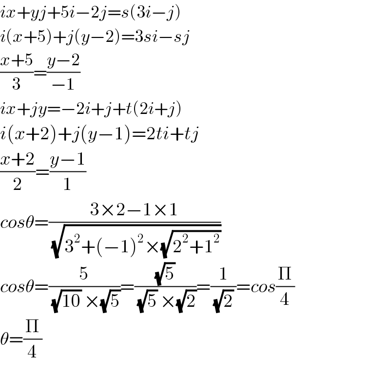 ix+yj+5i−2j=s(3i−j)  i(x+5)+j(y−2)=3si−sj  ((x+5)/3)=((y−2)/(−1))  ix+jy=−2i+j+t(2i+j)  i(x+2)+j(y−1)=2ti+tj  ((x+2)/2)=((y−1)/1)  cosθ=((3×2−1×1)/(√(3^2 +(−1)^2 ×(√(2^2 +1^2 )))))  cosθ=(5/((√(10)) ×(√5)))=((√5)/((√5) ×(√2)))=(1/((√2) ))=cos(Π/4)  θ=(Π/4)  