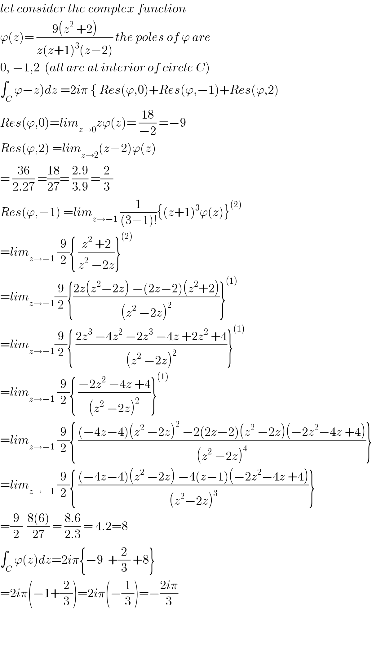 let consider the complex function  ϕ(z)= ((9(z^2  +2))/(z(z+1)^3 (z−2))) the poles of ϕ are  0, −1,2  (all are at interior of circle C)  ∫_C ϕ−z)dz =2iπ { Res(ϕ,0)+Res(ϕ,−1)+Res(ϕ,2)  Res(ϕ,0)=lim_(z→0) zϕ(z)= ((18)/(−2)) =−9  Res(ϕ,2) =lim_(z→2) (z−2)ϕ(z)  = ((36)/(2.27)) =((18)/(27))= ((2.9)/(3.9)) =(2/3)  Res(ϕ,−1) =lim_(z→−1)  (1/((3−1)!)){(z+1)^3 ϕ(z)}^((2))   =lim_(z→−1)  (9/2){ ((z^2  +2)/(z^2  −2z))}^((2))   =lim_(z→−1) (9/2){((2z(z^2 −2z) −(2z−2)(z^2 +2))/((z^2  −2z)^2 ))}^((1))   =lim_(z→−1) (9/2){ ((2z^3  −4z^2  −2z^3  −4z +2z^2  +4)/((z^2  −2z)^2 ))}^((1))   =lim_(z→−1)  (9/2){ ((−2z^2  −4z +4)/((z^2  −2z)^2 ))}^((1))   =lim_(z→−1)  (9/2){ (((−4z−4)(z^2  −2z)^2  −2(2z−2)(z^2  −2z)(−2z^2 −4z +4))/((z^2  −2z)^4 ))}  =lim_(z→−1)  (9/2){ (((−4z−4)(z^2  −2z) −4(z−1)(−2z^2 −4z +4))/((z^2 −2z)^3 ))}  =(9/2)  ((8(6))/(27)) = ((8.6)/(2.3)) = 4.2=8  ∫_C ϕ(z)dz=2iπ{−9  +(2/3) +8}  =2iπ(−1+(2/3))=2iπ(−(1/3))=−((2iπ)/3)      